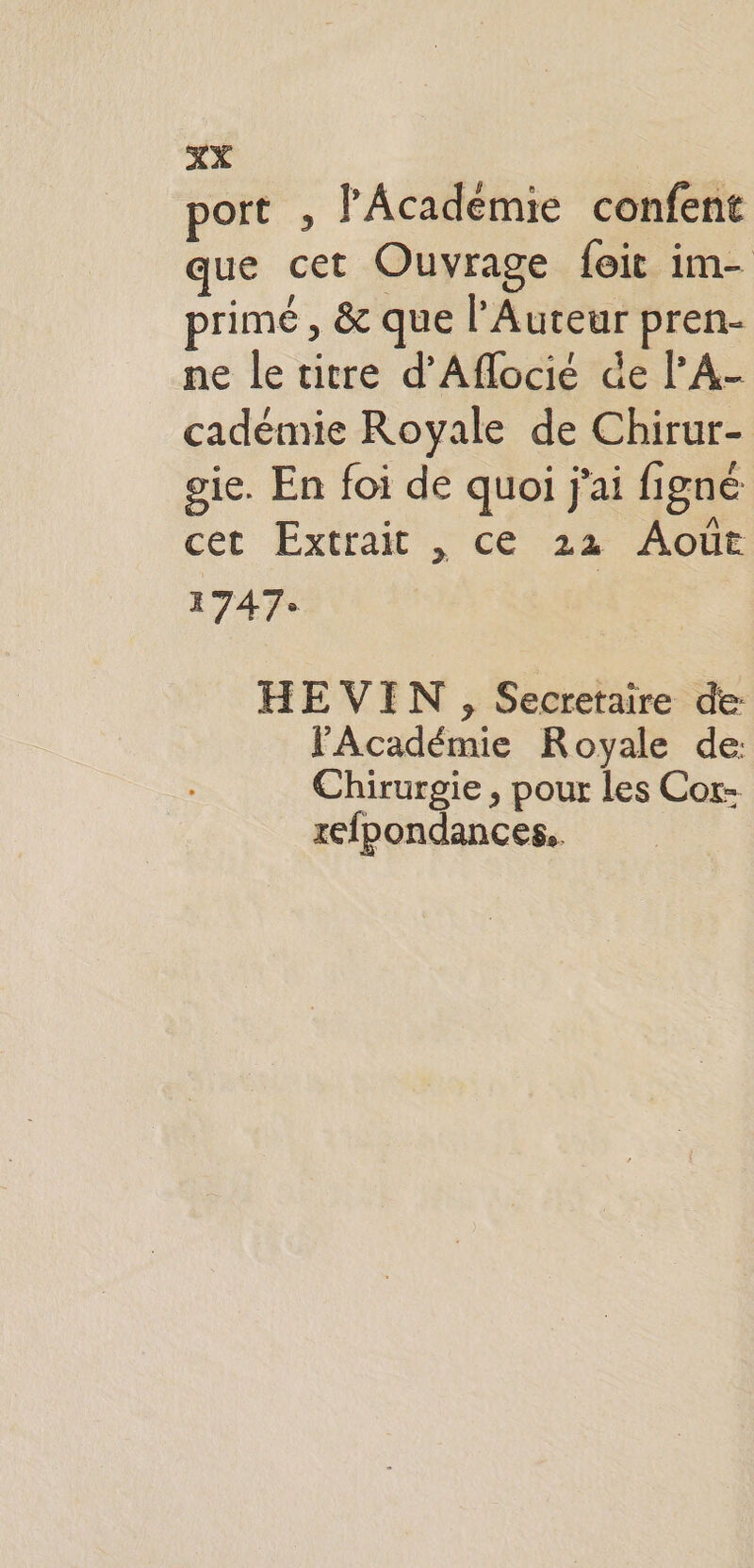 port , l'Académie confent que cet Ouvrage foit im- primé , &amp; que l’Auteur pren- ne le titre d’Aflocié de l’A- cadémie Royale de Chirur- gie. En foi de quoi j'ai figné cet Extrait , ce 22 Août 1747: HE VIN , Secretaire de l'Académie Royale de: Chirurgie , pour les Cor- xefpondances..