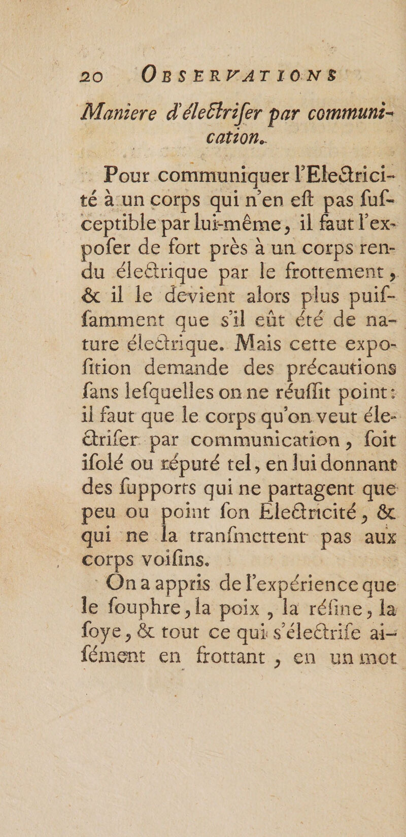 Moniere d'éleétrifer par communs cation. | : Pour communiquer l'Ele@rici- té à.un corps quinen eft pas fuf- ceptible par lui-même, il faut l'ex- pofer de fort près à un corps ren- du élettrique par le frottement, &amp; il le devient alors plus puif- famment que sil eût été de na- ture électrique. Mais cette expo- fition demande des précautions fans lefquelles on ne réuflit point: il faut que le corps qu'on veut éle- étrifer par communication, foit ifolé ou réputé tel, en lui donnant des fupports qui ne partagent que peu ou point fon Eleétricité, &amp; qui ne la tranfmcttent pas aux corps voilins. à : Ona appris de l'expérience que le fouphre ,la poix , la réfine, la foye , &amp; tout ce qui s'élettrife ai- fément en frottant , en un mot