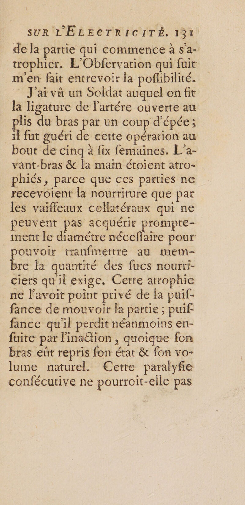 de la partie qui commence à sa- trophier. L'Obfervation qui fuit m'en fait entrevoir la poflibilité. J'ai và un Soldat auquel on fit la ligature de l'artére ouverte au Le du bras par un coup d'épée; _1f fut guéri de cette opération au bout de cinq à fix femaines. L'a- vant-bras &amp; la main étoient atro- phiés, parce que ces parties ne recevoient la nourriture que par les vaiffleaux collatéraux qui ne peuvent pas acquérir prompte- ment le diamétre néceffaire pour pouvoir tranfmettre au mem- bre fa quantité des fucs nourri- ciers qu'il exige. Cette atrophie ne lavoit point privé de la puif- fance de mouvoir la partie; puif- fance qu'il perdit néanmoins en- fuite par l'inaction , quoique fon bras eût repris fon état &amp; fon vo- lume naturel. Cette paralyfie confécutive ne pourroit-elle pas