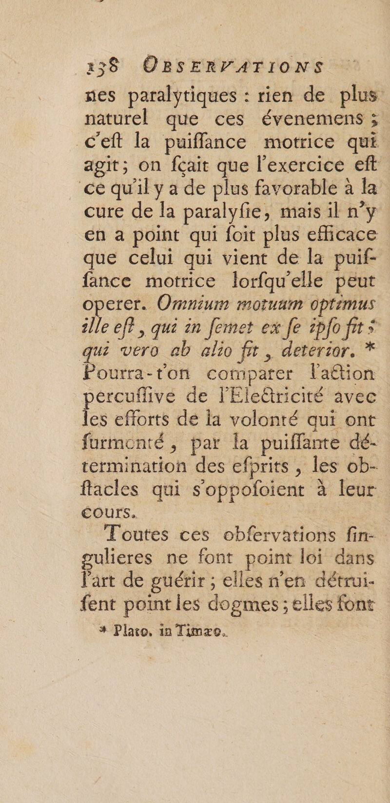 nes paralytiques : rien de plus naturel que ces évenemens ; c’eft la puiffance motrice qui agit; on fçait que l'exercice eft ce qu'il y a de plus favorable à la cure de la paralyfie, mais il n°y En a point qui foit plus efficace que celui qui vient de la puif- fance motrice lorfqu'elle peut operer. Omnium motuam optimus ille ef? , qui in femet ex fe ipfoft* qui vero ab alio fit, deterior. * Pourra-ton comparer l'aétion pércuflive de lEleétricité avec les efforts de la volonté qui ont furmonté, par la puifflante dé- termination des efprits , les ob- facles qui s'oppofoient à leur cours. Toutes ces obfervations fin- ulieres ne font point loi dans l'art de guérir ; elles n'en détrui- fent point les dogmes ; elles font # Plato. 1a Timxo.