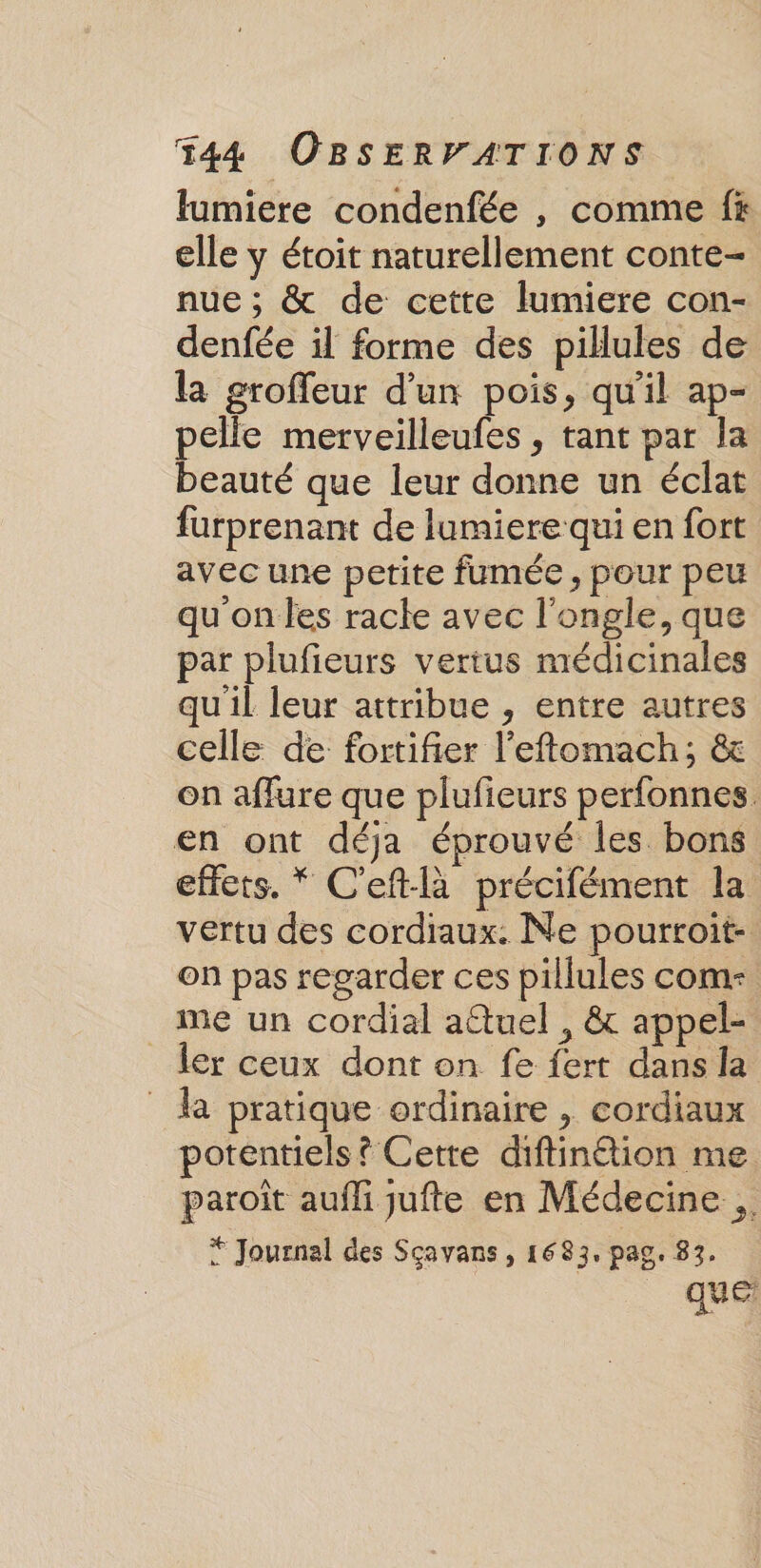 lumiere condenfée , comme f# elle y étoit naturellement conte- nue ; &amp; de cette lumiere con- denfée il forme des pilules de la groffeur d'un pois, qu'il ap- pelle merveilleufes , tant par la beauté que leur donne un éclat furprenant de lumiere qui en fort avec une petite fumée, pour peu qu'on les racle avec l'ongle, que par plufieurs vertus médicinales qu'il leur attribue , entre autres celle de fortifier l'eftomach; &amp; on affure que plufieurs perfonnes. en ont déja éprouvé les bons effets. * C'eftlà précifément la vertu des cordiaux. Ne pourroit- on pas regarder ces pillules come _me un cordial aûtuel , &amp; appel- ler ceux dont on fe fert dans la da pratique ordinaire , cordiaux potentiels ? Cette diftinétion me paroît aufli jufte en Médecine .. “ Journal des Sçavans , 1683, pag. 83. que