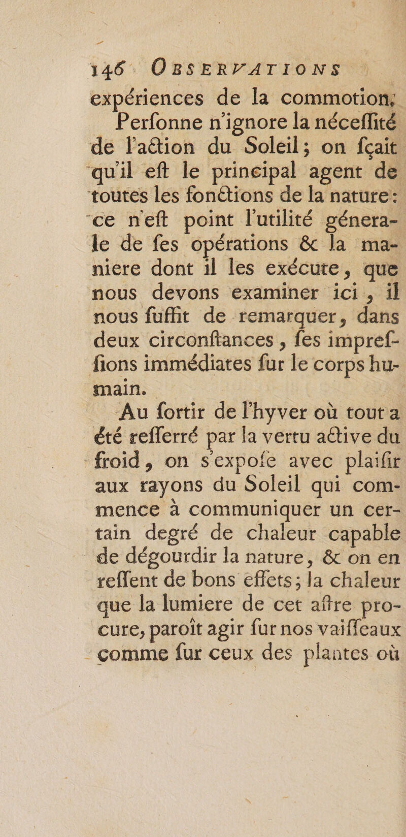 expériences de la commotion: Perfonne n'ignore la nécefité de l'aétion du Soleil; on fçait ‘qu'il eft le principal agent de toutes les fonétions de la nature: ‘ce neft point l'utilité génera- le de fes opérations &amp;c la ma- niere dont il les exécute, que nous devons examiner ici, il nous fuffit de remarquer, dans deux circonftances , fes impref- fions immédiates fur le corps hu- main. | | Au fortir de l'hyver où tout a été refferré par la vertu aétive du froid, on s'expofe avec plaifir aux rayons du Soleil qui com- mence à communiquer un cer- tain degré de chaleur capable de dégourdir la nature, &amp; on en reffent de bons effets; la chaleur que la lumiere de cet aftre pro- cure, paroît agir fur nos vaifleaux - comme fur ceux des plantes où