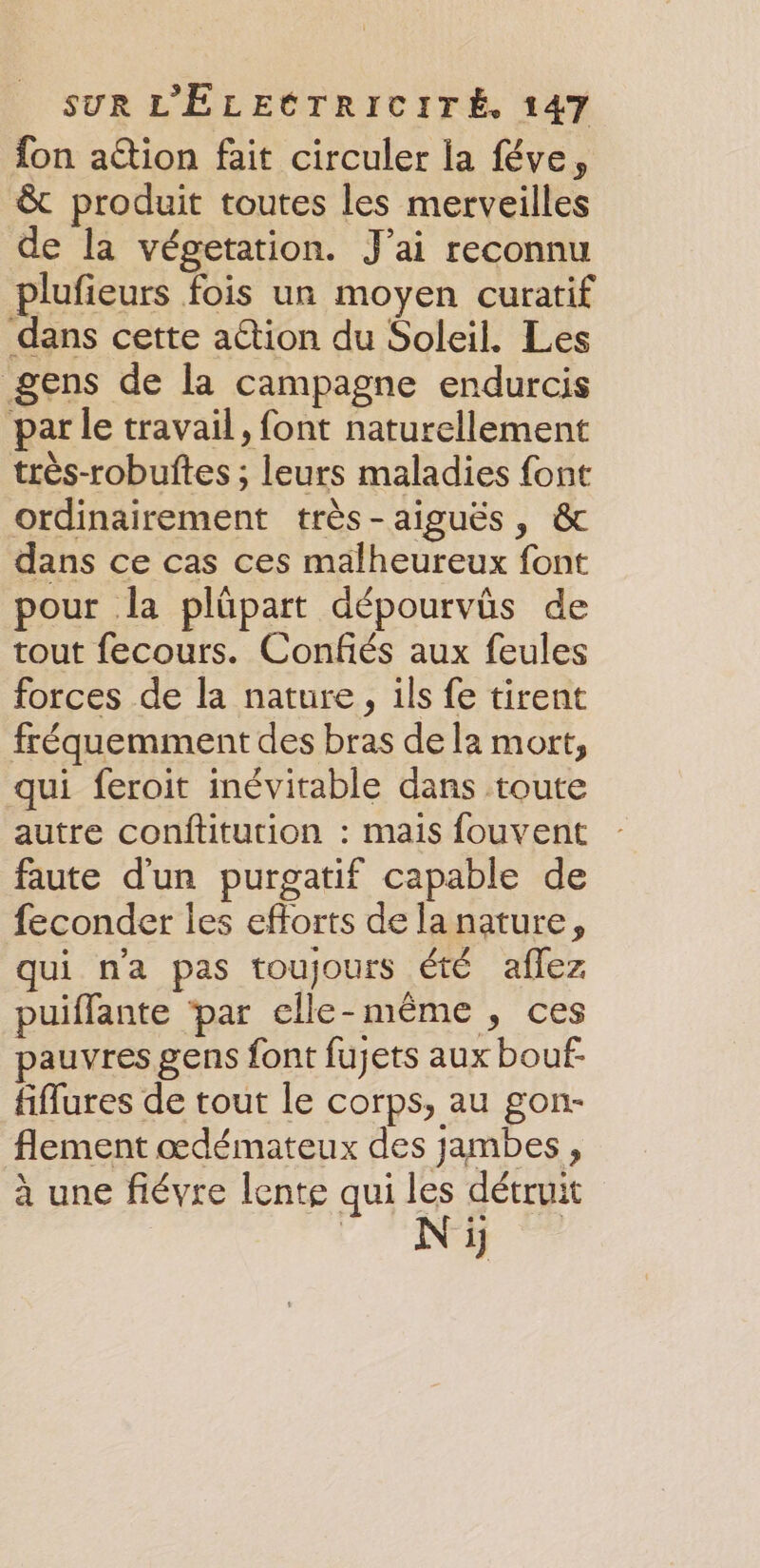 fon action fait circuler la féve, &amp; produit toutes les merveilles de la végetation. J'ai reconnu plufieurs fois un moyen curatif dans cette ation du Soleil. Les gens de la campagne endurcis par le travail, font naturellement très-robuftes ; leurs maladies font ordinairement très-aiguës, &amp; dans ce cas ces malheureux font pour la plüpart dépourvüs de tout fecours. Confés aux feules forces de la nature, ils fe tirent fréquemment des bras de la mort, qui feroit inévitable dans toute autre conftitution : mais fouvent faute d'un purgatif capable de feconder les efforts de la nature, qui n'a pas toujours été aflez puiflante ‘par clle- même ») Ces pauvres gens font fujets aux bouf- fiflures de tout le corps, au gon- flement œdémateux des jambes, à une fiévre lente qui les détruit