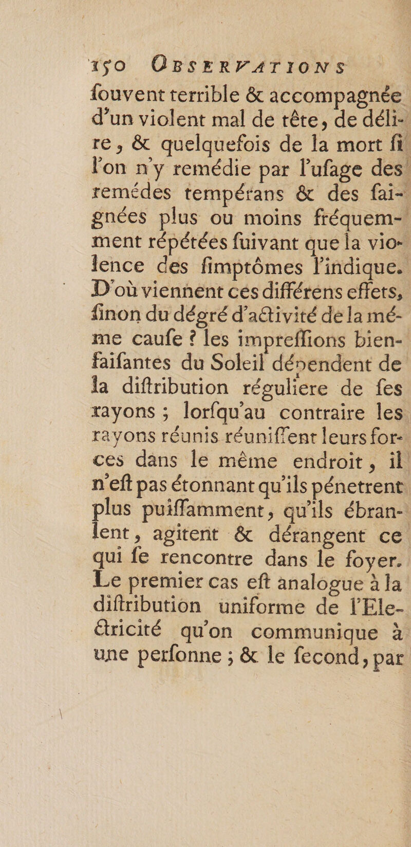 fouvent terrible &amp; accompagnée d’un violent mal de tête, de déli- re, &amp; quelquefois de la mort fi. lon n'y remédie par l’ufage des! remédes tempérans &amp; des fai- gnées plus ou moins fréquem- ment répétées fuivant que la vio- lence des fimptômes lindique. D'où viennent cés différéns effets, finon du décré d’adtivité de la mé- me caufe ? les impreflions bien- faifantes du Soleil dénendent de la diftribution réguliere de fes rayons ; lorfqu'au contraire les rayons réunis réuniffent leurs for-. ces dans le même endroit, il n'eft pas étonnant qu'ils pénetrent. plus puiffamment, qu'ils ébran-: lent, agitent &amp; dérangent ce qui fe rencontre dans le foyer. Le premier cas eft analogue à la difiribution uniforme de l’Ele- ricité qu'on communique à une perfonne ; &amp; le fecond, par