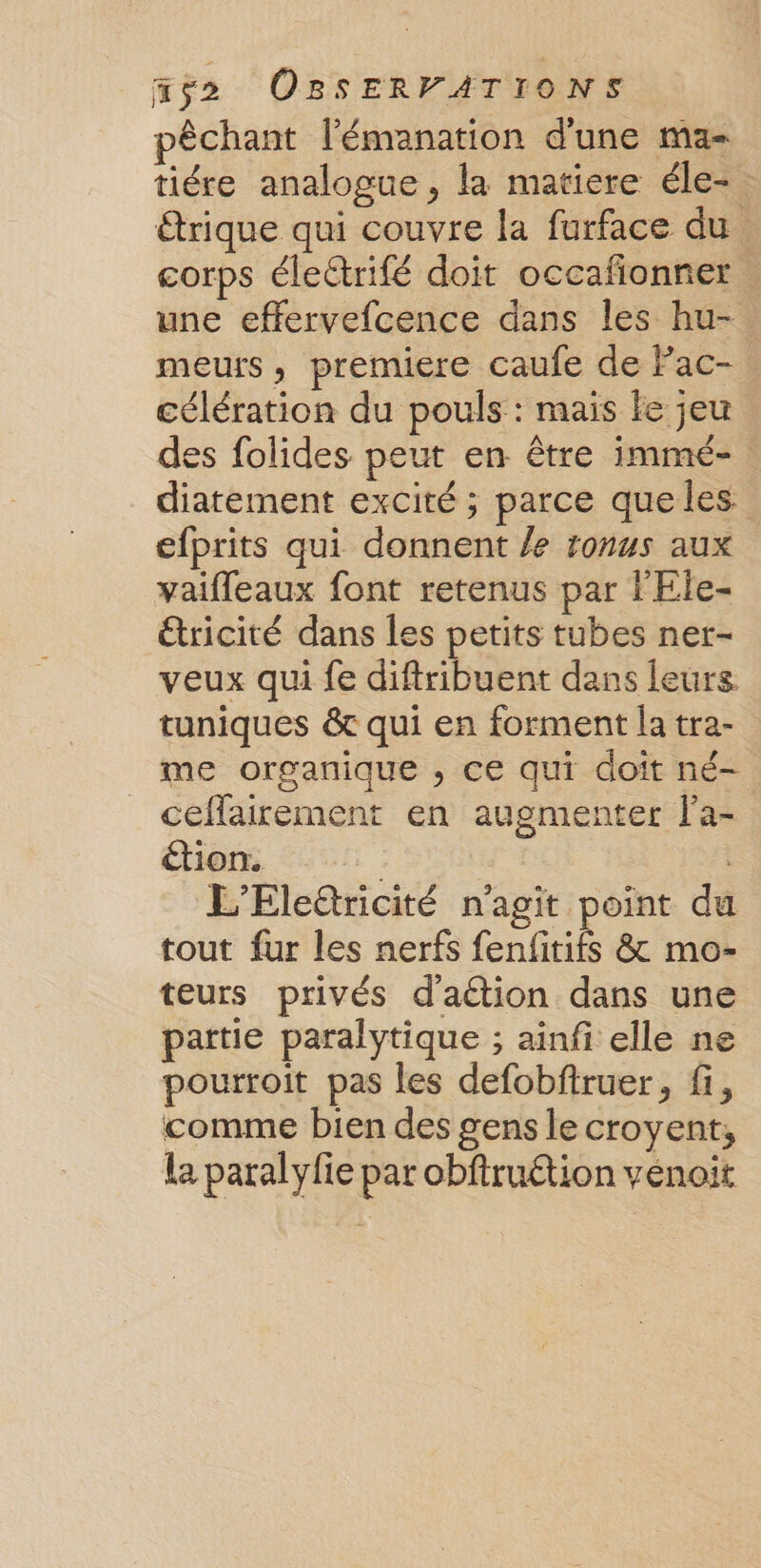 pêchant l'émanation d'une ma- tiére analogue, la matiere éle- étrique qui couvre la furface du . corps électrifé doit occafonner une effervefcence dans les hu- meurs , premiere caufe de Fac- célération du pouls : mais le jeu des folides peut en être immé-. diatement excité ; parce queles efprits qui donnent /e ronus aux vaifleaux font retenus par F'Ele- étricité dans les petits tubes ner- veux qui fe diftribuent dans leurs tuniques &amp; qui en forment la tra- me organique , ce qui doît né- ceflairement en augmenter f'a- tion. | L'Elettricité n'agit point du tout fur les nerfs fenfitifs &amp; mo- teurs privés d'aétion dans une partie paralytique ; ainfi elle ne pourroit pas les defobftruer, fi, comme bien des gens le croyent;, La paralyfie par obftruétion vénoit