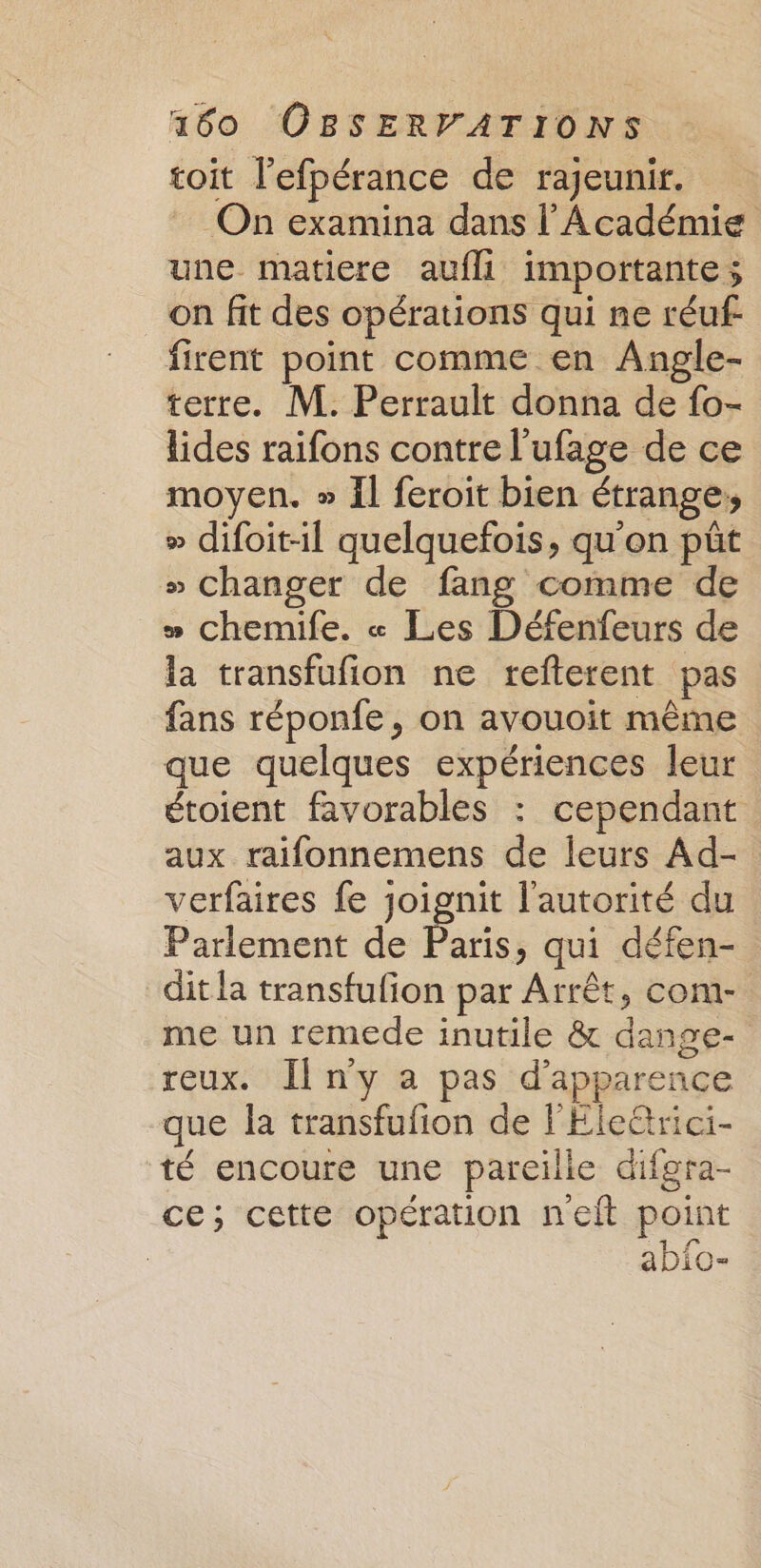 toit l’efpérance de rajeunir. On examina dans l'Académie une matiere aufli importante; on fit des opérations qui ne réuf firent point comme en Angle- terre. M. Perrault donna de fo- lides raifons contre l’ufage de ce moyen. » Il feroit bien étrange: » difoit-il quelquefois, qu'on pût » changer de fang comme de » chemife. « Les Défenfeurs de la transfufion ne refterent pas fans réponfe, on avouoit même que quelques expériences leur étoient favorables : cependant aux raifonnemens de leurs Ad- verfaires fe joignit l'autorité du Parlement de Paris, qui défen- dit la transfufion par Arrêt, com- me un remede inutile &amp; dange- reux. Il n'y a pas d'apparence que la transfufion de l'Ele@rici- té encoure une pareille difgra- ce; cette opération nelt point abfo-