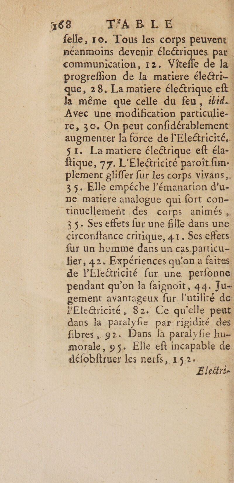 j, felle, ro. Tous les corps peuvenx néanmoins devenir électriques par communication, 12. Vitefle de la. progrefhion de la matiere éle@&amp;ri- que, 28. La matiere électrique eft. la même que celle du feu, sh1d. Avec une modification particulie- re, 30. On peut confidérablement augmenter la force de l'Eleétricité.. s1. La matiere électrique eft éla- ftique, 77. L'Ele@ricité paroït fim- plement gliffer fur les corps vivans,. 3 5. Elle empêche l’émanation d’u- ne matiere analogue qui fort con- 3 5. Ses effets fur une fille dans une circonftance critique, 41. Ses effets fur un homme dans un. cas.particu- lier, 42. Expériences qu’on a faites de l’Éleûtricité fur une perfonne pendant qu'on la faignoit, 44. Ju- gement avantageux fur l'utilité de YEle@ricité, 82. Ce qu'elle peut dans la paralyfie par rigidité des fibres, 92. Dans la paralyfie hu- morale, 95. Elle eft incapable de défobftruer les nerfs, 152% Ele“tri=