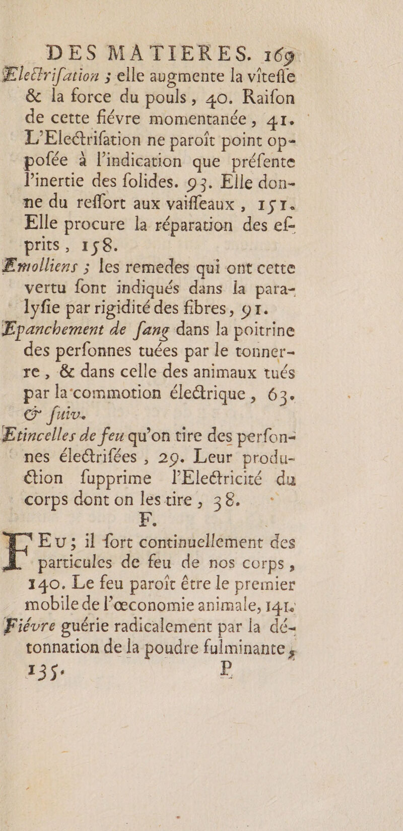 Ælettrifation ; elle augmente la vitefle _&amp; la force du pouls, 40. Raïfon de cette fiévre momentanée , dt L’Ele@rifation ne paroît point op- pofée à l'indication que préfente linertie des folides. 93. Elle don- ne du reflort aux vaifleaux, 17. Elle procure la réparation des ef- prits, 158. ÆEmolliens ; les remedes qui ont cette vertu font indiqués dans la para- lyfie par rigidité des fibres, or. Æpanchement de [ang dans la poitrine des perfonnes tuées par le tonner- re, &amp; dans celle des animaux tués par lacommotion électrique, 63. Œ fuiv. Etincelles de feu qu'on tire des perfon- nes éleétrifées , 29. Leur produ- €tion fupprime lElettricité du corps dont on lestire, 38. : Eu; il fort continuellement des À particules de feu de nos corps, 140. Le feu paroït être le premier mobile de l'æœconomie animale, 1414 Fiévre guérie radicalement par la dé- tonnation de la poudre fulminante , 255: