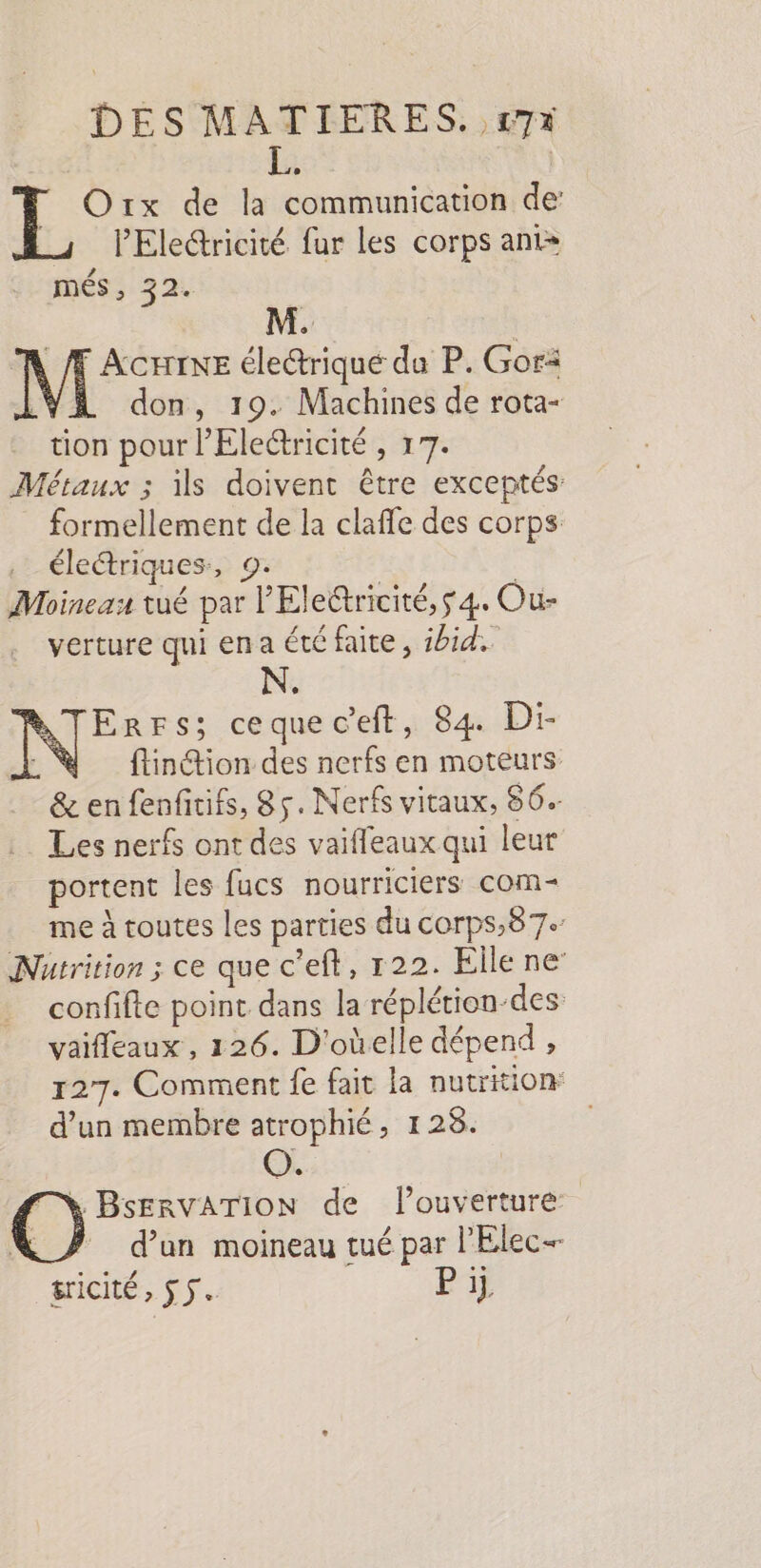 P | Orx de la communication de’ PElectricité fur les corps anis més, 32. MN /f ACHTINE électrique da P. Gori don, 19. Machines de rota- tion pour l’Eleétricité , 17. Métaux ; ils doivent être exceptés formellement de la clafle des corps . électriques, 9: | Moineau tué par l'Eletricité,$ 4. Our verture qui en a été faite, ibid. N. ErrFs; cequec’eft, 84 Di- ftinétion des nerfs en moteurs &amp; en fenfitifs, 85. Nerfs vitaux, 56. Les nerfs ont des vaiffeaux qui leur portent les fucs nourriciers com- me à toutes les parties du corps,87. Nutrition ; ce que c'eft, 122. Elle ne’ confifte point dans la réplétion-des vaifleaux , 126. D'oùelle dépend , 127. Comment fe fait la nutrition d’un membre atrophié, 128. \ BservaATion de l'ouverture ÿ d’un moineau tué par l'Elec- Sricité, $ 5. Pi