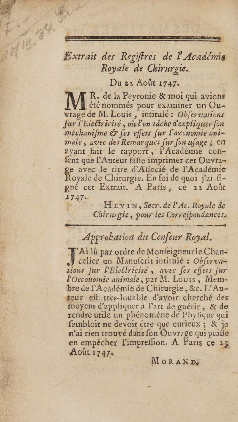 Extrait des Regifres de | Académie Royale de Chirurgie. Du 22 Août 1747. R.. de la Peyronie &amp; moi qui avions été nommés pour examiner un Ou- vrage de M. Louis , intitulé: Ob/ervations Jur l'Eleitricité , où. l’on tache d'expliquer fon améchanifme © fes effets [ur l'æconomie ani- male, avec des Remarques [ur fon ufage ; en ayant fait le rapport, l’Académie con- fent que l’Auteur fafle imprimer cet Ouvra= ge avec le titre d'Aflocié de l’Académie Royale de Chirurgie. En foi de quoi j'ai fi- gné cet Extrait. A Paris, ce 22 Août A747e | . :… HEvinx, Secr.de l’Ac. Royale de Chirurgie, pour les Correfpondances« ee me ete D ont ne, Cod ue ST Approbation du Cenfeur Royal. 1: 1ü par ordre de Monfeigneur le Chan- ÿ celer un Manufcrit intitulé : Obferva- tions fur lPEleéiriciié , avec [es effets fur l'Oeconomie animale, par M. Louis, Mem- bre de l'Académie de Chirurgie, &amp;c. L’Au- teur eft très-louable d’avoir cherché des” moyens d'appliquer à Part de guérir, &amp; de rendre utile un phénoméne de Phyfique qui fembloit ne devoir être que curieux ; &amp; je n'ai rien trouvé dans fon Quvrage qui puifle en empêcher Vimpreflion. À Panis ce 23 Aoûti7a7e | | | MorRanNxm