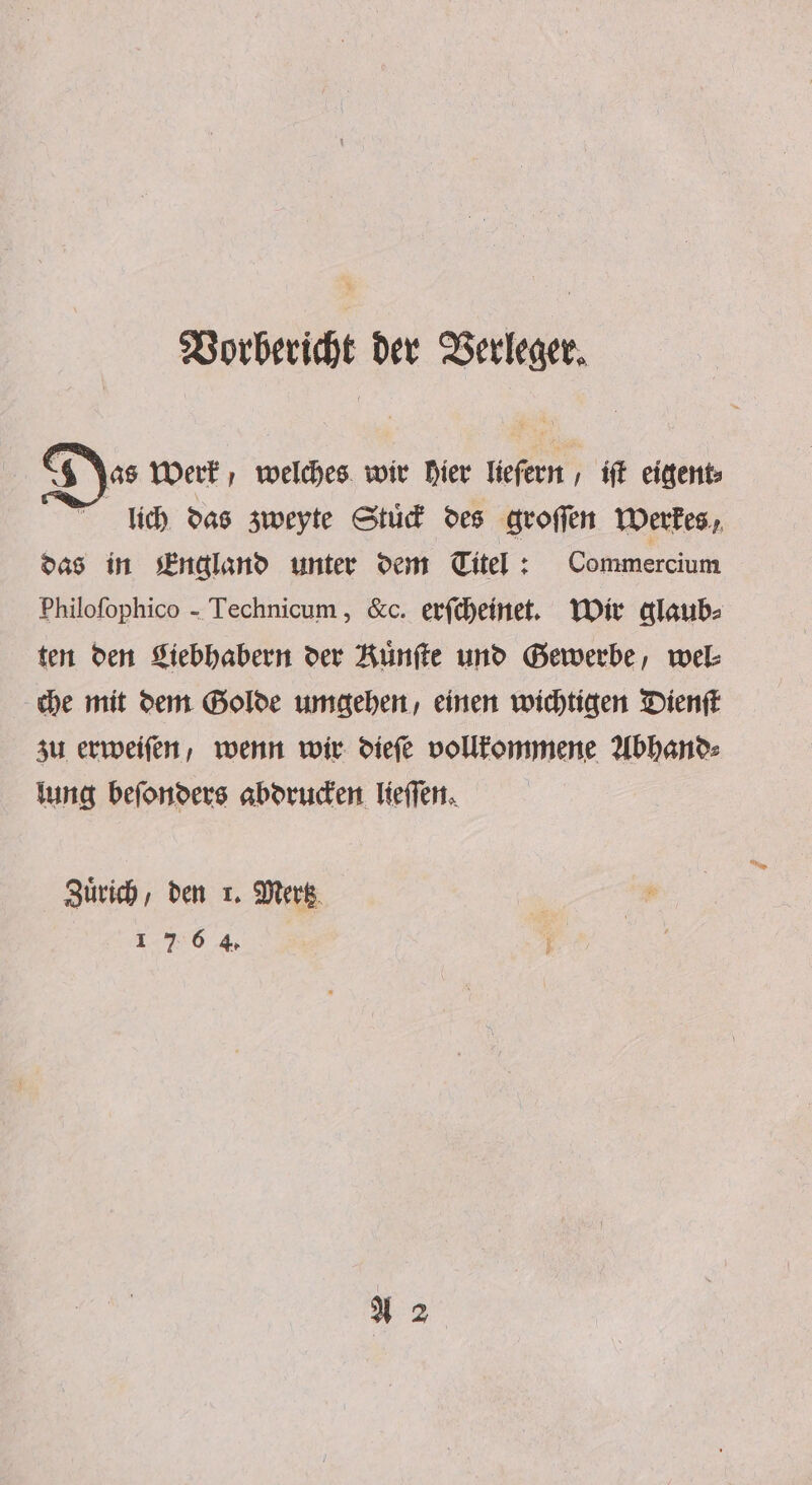 Vorbericht der Verleger. $ as Werk, welches wir hier liefern, iſt eigent⸗ lich das zweyte Stuͤck des groſſen Werkes, das in England unter dem Titel : Commercium Philofophico - Technicum , &amp;c. erſcheinet. Wir glaub⸗ ten den Liebhabern der Kuͤnſte und Gewerbe, wel⸗ che mit dem Golde umgehen, einen wichtigen Dienſt zu erweiſen, wenn wir dieſe vollkommene Abhand⸗ lung beſonders abdrucken lieſſen. Zuͤrich, den 1. Mertz 1 7 6 4.