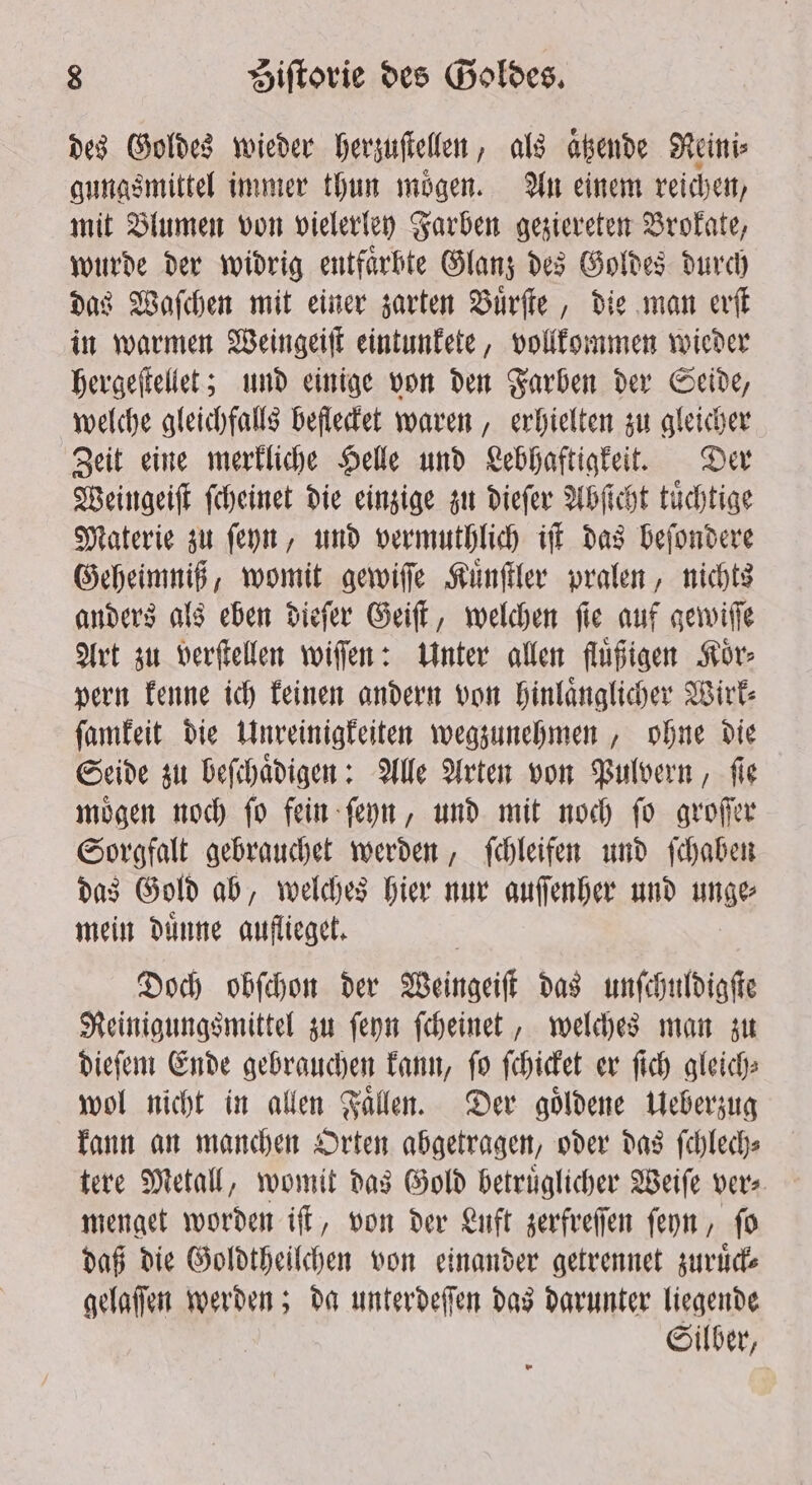 des Goldes wieder herzuſtellen, als abende Reini⸗ gungsmittel immer thun moͤgen. An einem reichen, mit Blumen von vielerley Farben geziereten Brokate, wurde der widrig entfaͤrbte Glanz des Goldes durch das Waſchen mit einer zarten Buͤrſte, die man erſt in warmen Weingeiſt eintunkete, vollkommen wieder hergeſtellet; und einige von den Farben der Seide, welche gleichfalls beflecket waren, erhielten zu gleicher Zeit eine merkliche Helle und Lebhaftigkeit. Der Weingeiſt ſcheinet die einzige zu dieſer Abſicht tuͤchtige Materie zu ſeyn, und vermuthlich iſt das beſondere Geheimniß, womit gewiſſe Kuͤnſtler pralen, nichts anders als eben dieſer Geiſt, welchen ſie auf gewiſſe Art zu verſtellen wiſſen: Unter allen fluͤßigen Koͤr⸗ pern kenne ich keinen andern von hinlaͤnglicher Wirk⸗ ſamkeit die Unreinigkeiten wegzunehmen, ohne die Seide zu beſchaͤdigen: Alle Arten von Pulvern, ſie moͤgen noch ſo fein ſeyn, und mit noch ſo groſſer Sorgfalt gebrauchet werden, ſchleifen und ſchaben das Gold ab, welches hier nur auſſenher und unge⸗ mein duͤnne auflieget. Doch obſchon der Weingeiſt das unſchuldigſte Reinigungsmittel zu ſeyn ſcheinet, welches man zu dieſem Ende gebrauchen kann, ſo ſchicket er ſich gleich⸗ wol nicht in allen Faͤllen. Der goͤldene Ueberzug kann an manchen Orten abgetragen, oder das ſchlech⸗ tere Metall, womit das Gold betruͤglicher Weiſe vers. menget worden iſt, von der Luft zerfreſſen ſeyn, ſo daß die Goldtheilchen von einander getrennet zuruͤck⸗ gelaſſen werden; da unterdeſſen das darunter liegende Silber,