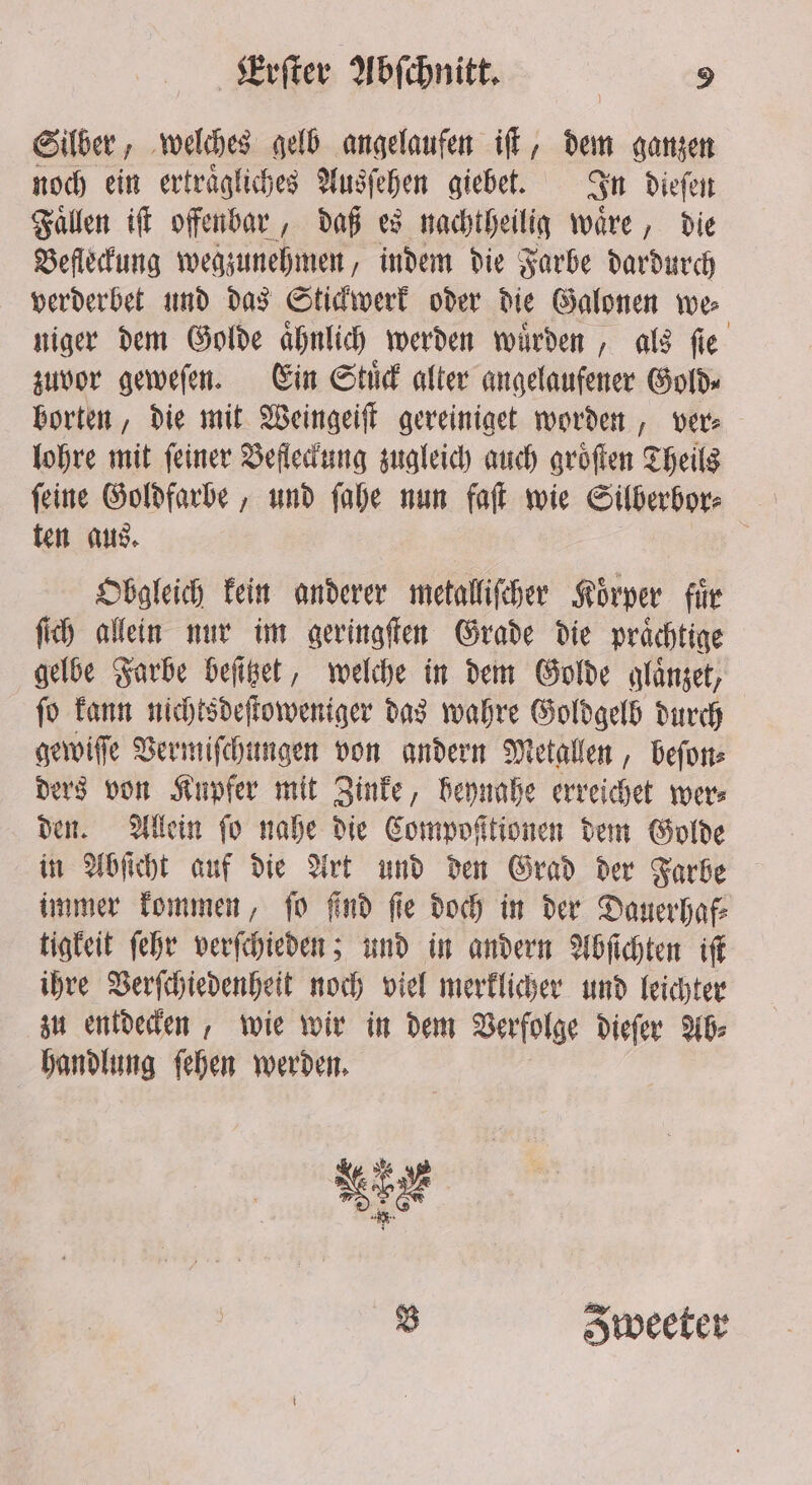 Silber, welches gelb angelaufen iſt, dem ganzen noch ein ertraͤgliches Ausſehen giebet. In dieſen Faͤllen iſt offenbar, daß es nachtheilig waͤre, die Befleckung wegzunehmen, indem die Farbe dardurch verderbet und das Stickwerk oder die Galonen we⸗ niger dem Golde aͤhnlich werden wuͤrden, als ſie zuvor geweſen. Ein Stuͤck alter angelaufener Golds borten, die mit Weingeiſt gereiniget worden, ver⸗ lohre mit feiner Befleckung zugleich auch groͤſten Theils ſeine Goldfarbe, und ſahe nun fat wie Silberbor⸗ | ten aus. ; Obgleich kein anderer metalliſcher Korper für ſich allein nur im geringſten Grade die praͤchtige gelbe Farbe beſitzet, welche in dem Golde glaͤnzet, ſo kann nichtsdeſtoweniger das wahre Goldgelb durch gewiſſe Vermiſchungen von andern Metallen, beſon⸗ ders von Kupfer mit Zinke, beynahe erreichet wer⸗ den. Allein fo nahe die Compoſttionen dem Golde in Abſicht auf die Art und den Grad der Farbe immer kommen, ſo ſind ſie doch in der Dauerhaf⸗ tigkeit ſehr verſchieden; und in andern Abſichten iſt ihre Verſchiedenheit noch viel merklicher und leichter zu entdecken, wie wir in dem Verfolge dieſer Ab⸗ handlung ſehen werden. sagt . % Sweeter