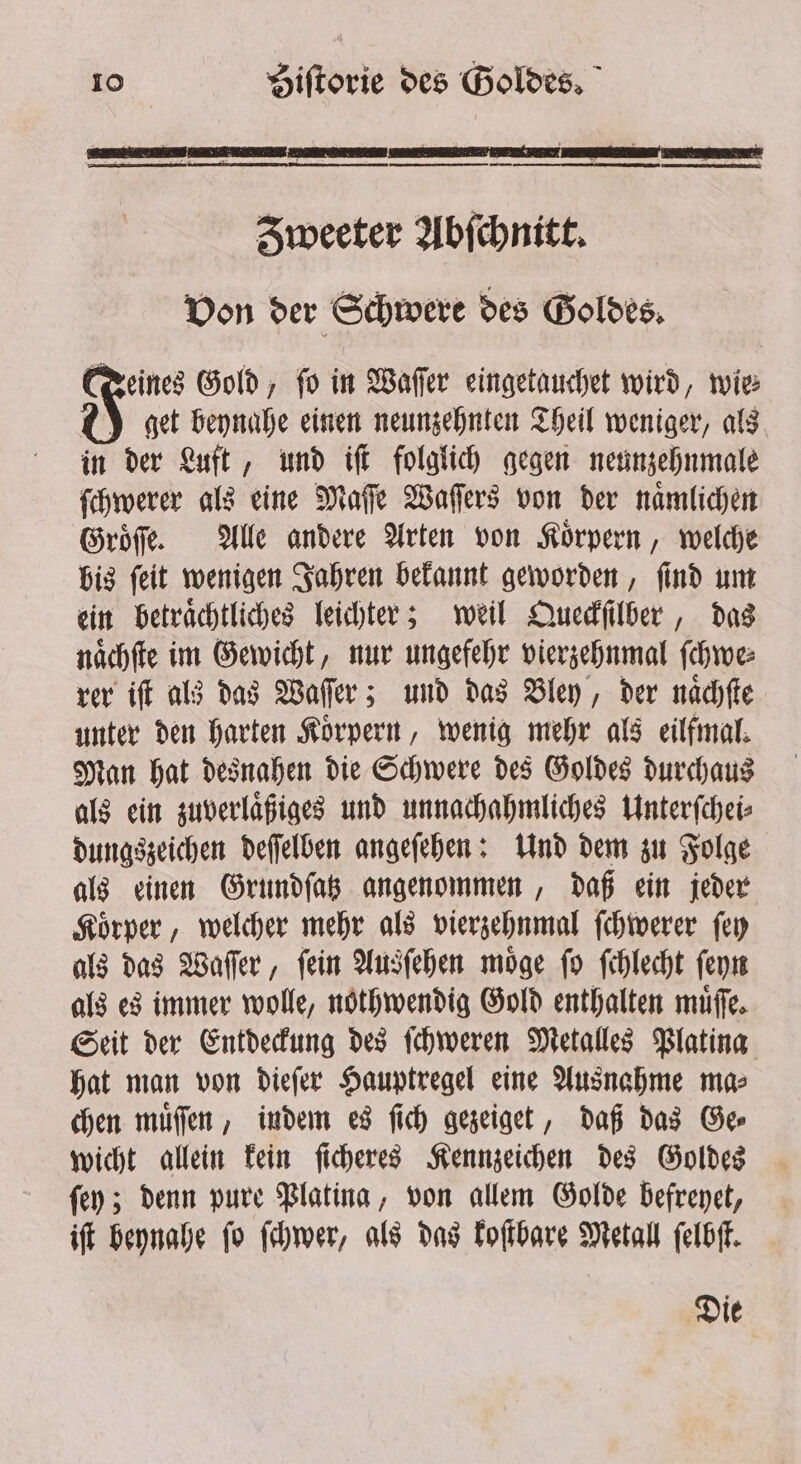 Sweeter Abſchnitt. Von der Schwere des Goldes. Deines Gold, fo in Wafer eingetauchet wird, wie CY get bennahe einen neunzehnten Theil weniger, als in der Luft, und iſt folglich gegen neunzehnmale ſchwerer als eine Maſſe Waſſers von der naͤmlichen Groͤſſe. Alle andere Arten von Koͤrpern, welche bis ſeit wenigen Jahren bekannt geworden, ſind um ein betraͤchtliches leichter; weil Queckſilber, das naͤchſte im Gewicht, nur ungefehr vierzehnmal ſchwe⸗ rer iſt als das Waſſer; und das Bley, der naͤchſte unter den harten Körpern, wenig mehr als eilfmal. Man hat desnahen die Schwere des Goldes durchaus als ein zuverlaͤßiges und unnachahmliches Unterſchei⸗ dungszeichen deſſelben angeſehen: Und dem zu Folge als einen Grundſatz angenommen, daß ein jeder Koͤrper, welcher mehr als vierzehnmal ſchwerer ſey als das Waſſer, ſein Ausſehen moͤge ſo ſchlecht ſeyn als es immer wolle, nothwendig Gold enthalten muͤſſe. Seit der Entdeckung des ſchweren Metalles Platina hat man von dieſer Hauptregel eine Ausnahme ma⸗ chen muͤſſen, indem es ſich gezeiget, daß das Ge⸗ wicht allein kein ſicheres Kennzeichen des Goldes ſey; denn pure Platina, von allem Golde befreyet, iſt beynahe ſo ſchwer, als das koſtbare Metall ſelbſt. Die