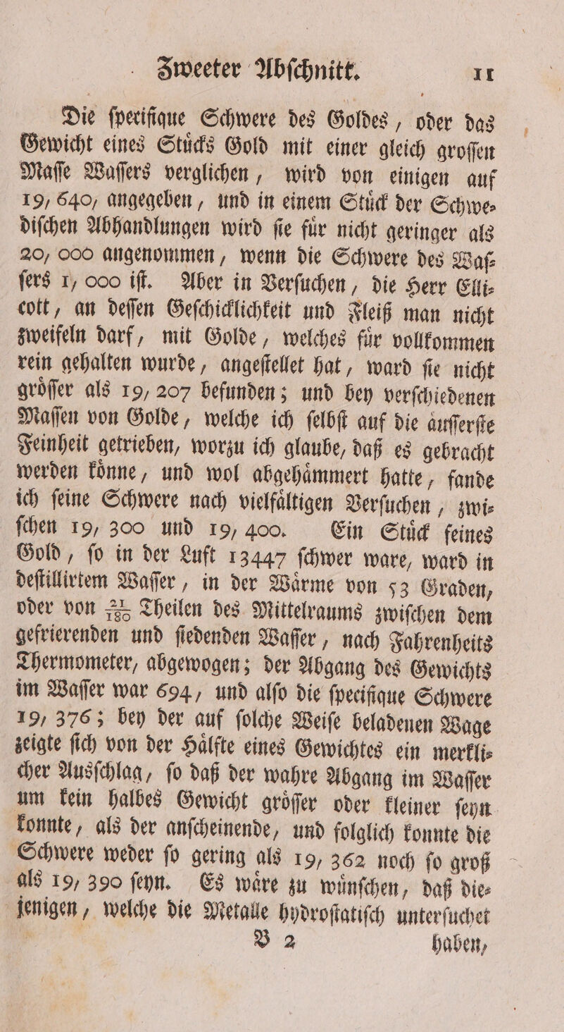 Die fperifigue Schwere des Goldes, oder das Gewicht eines Stuͤcks Gold mit einer gleich groffen Maſſe Waſſers verglichen, wird von einigen auf 19, 640, angegeben, und in einem Stuͤck der Schwe⸗ diſchen Abhandlungen wird fie für nicht geringer als 20, COO angenommen, wenn die Schwere des Ware fers 1, 000 iff. Aber in Verſuchen, die Herr Eli: cott, an defen Geſchicklichkeit und Fleiß man nicht zweifeln darf, mit Golde, welches fir vollkommen rein gehalten wurde, angeſtellet hat, ward ſie nicht groͤſer als 19, 207 befunden; und bey verſchie denen Maſſen von Golde, welche ich ſelbſt auf die aurſerſte Feinheit getrieben, worzu ich glaube, daß es gebracht werden koͤnne, und wol abgehaͤmmert hatte, fande ich feine Schwere nach vielfältigen Verſuchen, zwi⸗ ſchen 19, 300 und 19, 400. Ein Stuͤck feines Gold, fo in der Luft 13447 ſchwer ware, ward in deſtillirtem Waſſer, in der Wärme von 53 Graden, oder von „95 Theilen des Mittelraums zwiſchen dem gefrierenden und ſiedenden Waſſer, nach Fahrenheits Thermometer, abgewogen; der Abgang des Gewichts im Waſſer war 694, und alſo die fpecifigue Schwere 19, 3763 bey der auf ſolche Weiſe beladenen Wage zeigte ſich von der Halfte eines Gewichtes ein merkli⸗ cher Ausſchlag, ſo daß der wahre Abgang im Waſſer um kein halbes Gewicht groͤſſer oder kleiner ſeyn konnte, als der anſcheinende, und folglich konnte die Schwere weder ſo gering als 19, 362 noch ſo groß als 19, 390 ſeyn. Es waͤre zu wuͤnſchen, daß die⸗ jenigen, welche die Metalle hydroſtatiſch unterſuchet ; B 2 haben,