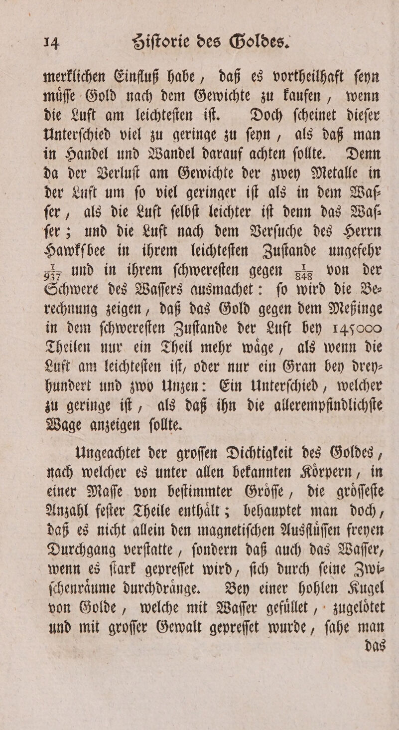 merklichen Einfluß habe, daß es vortheilhaft ſeyn muͤſſe Gold nach dem Gewichte zu kaufen, wenn die Luft am leichteſten iſt. Doch ſcheinet dieſer Unterſchied viel zu geringe zu ſeyn, als daß man in Handel und Wandel darauf achten ſollte. Denn da der Verluſt am Gewichte der zwey Metalle in der Luft um fo viel geringer iff als in dem Waſ⸗ fer, als die Luft ſelbſt leichter iſt denn das Waſ⸗ ſer; und die Luft nach dem Verſuche des Herrn Hawkſbee in ihrem leichteſten Zuſtande ungefehr giz und in ihrem ſchwereſten gegen zs von der Schwere des Waſſers ausmachet: ſo wird die Be⸗ rechnung zeigen, daß das Gold gegen dem Meßinge in dem ſchwereſten Zuſtande der Luft bey 145000 Theilen nur ein Theil mehr waͤge, als wenn die Luft am leichteſten iſt, oder nur ein Gran bey drey⸗ hundert und zwo Unzen: Ein Unterſchied, welcher zu geringe iſt, als daß ihn die allerempfindlichſte Wage anzeigen ſollte. Ungeachtet der groſſen Dichtigkeit des Goldes, nach welcher es unter allen bekannten Koͤrpern, in einer Maſſe von beſtimmter Groͤſſe, die groͤſſeſte Anzahl feſter Theile enthalt; behauptet man doch, daß es nicht allein den magnetiſchen Ausfluͤſſen freyen Durchgang verſtatte, ſondern daß auch das Waſſer, wenn es ſtark gepreſſet wird, ſich durch ſeine Zwi⸗ ſchenraͤume durchdraͤnge. Bey einer hohlen Kugel von Golde, welche mit Waſſer gefuͤllet, zugeloͤtet und mit groſſer Gewalt gepreſſet wurde, ſahe man das