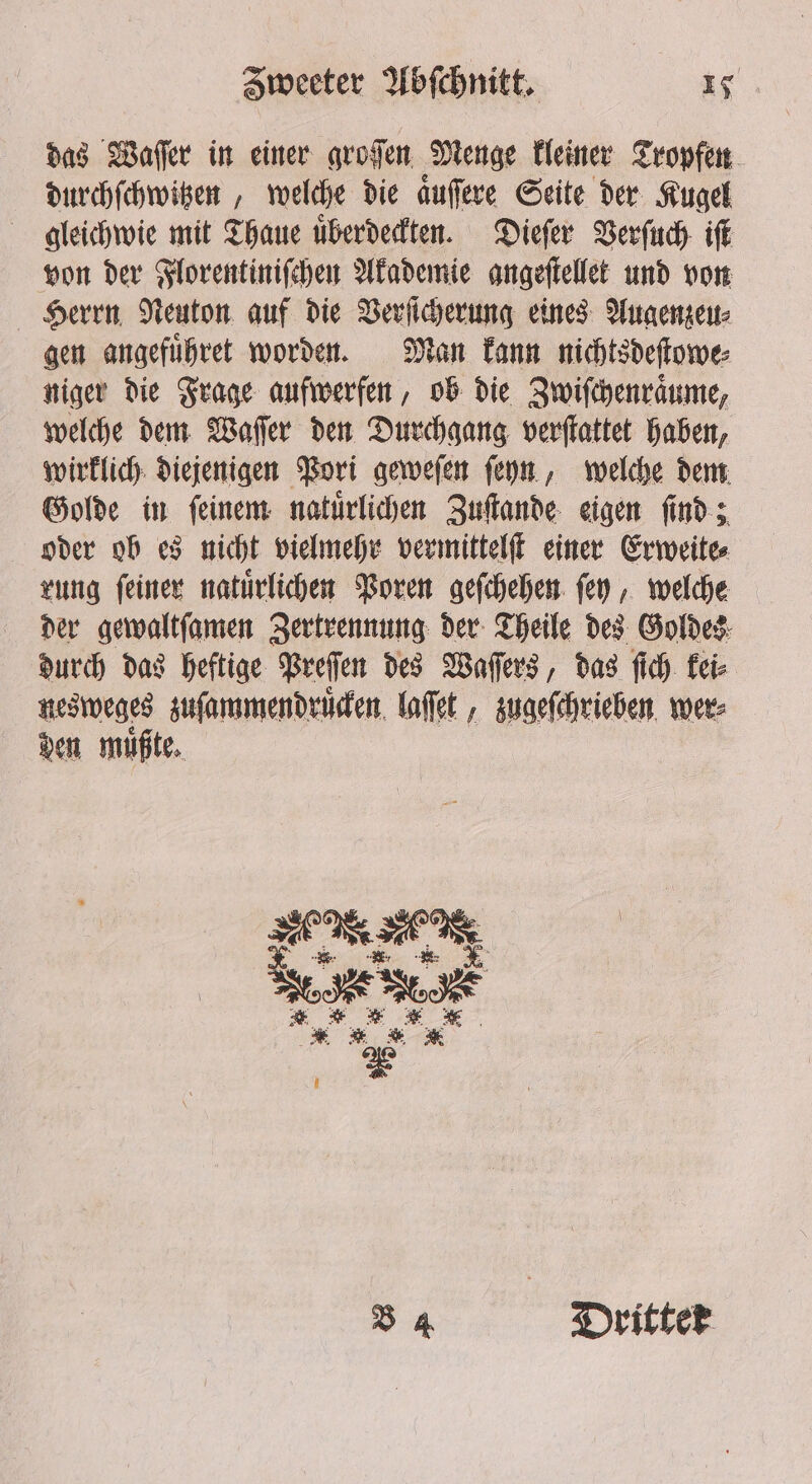 das Waſſer in einer groſen Menge kleiner Tropfen durchſchwitzen, welche die aͤuſere Seite der Kugel gleichwie mit Thaue uͤberdeckten. Dieſer Verſuch iſt von der Florentiniſchen Akademie angeſtellet und von Herrn Neuton auf die Verſicherung eines Augenzeu⸗ gen angefuͤhret worden. Man kann nichtsdeſtowe⸗ niger die Frage aufwerfen, ob die Zwiſchenraͤume, welche dem Waſſer den Durchgang verſtattet haben, wirklich diejenigen Pori geweſen ſeyn, welche dem Golde in ſeinem natuͤrlichen Zuſtande eigen ſind; oder ob es nicht vielmehr vermittelſt einer Erweite⸗ rung ſeiner natuͤrlichen Poren geſchehen ſey, welche der gewaltſamen Zertrennung der Theile des Goldes durch das heftige Preſen des Waſſers, das ſich kei⸗ nesweges zuſammendruͤcken laſſet, zugeſchrieben wer⸗ den müßte, ER B 4 Dritter