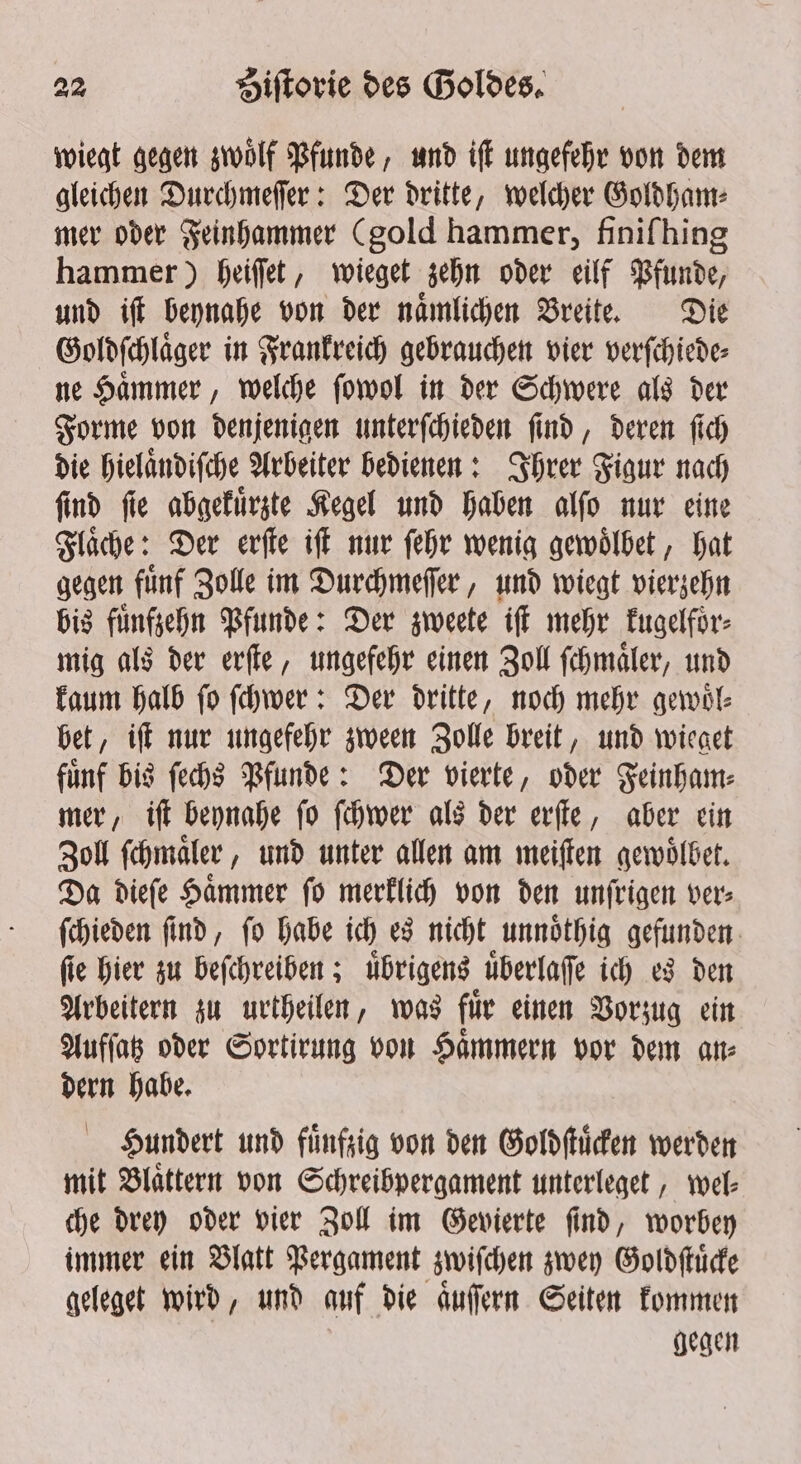 wiegt gegen zwoͤlf Pfunde, und iſt ungefehr von dem gleichen Durchmeſſer: Der dritte, welcher Goldham⸗ mer oder Feinhammer (gold hammer, finiſhing hammer) heiſſet, wieget zehn oder eilf Pfunde, und iſt beynahe von der naͤmlichen Breite. Die Goldſchlaͤger in Frankreich gebrauchen vier verſchiede⸗ ne Haͤmmer, welche ſowol in der Schwere als der Forme von denjenigen unterſchieden ſind, deren ſich die hielaͤndiſche Arbeiter bedienen: Ihrer Figur nach ſind ſie abgekuͤrzte Kegel und haben alſo nur eine Flaͤche: Der erſte iſt nur ſehr wenig gewoͤlbet, hat gegen fuͤnf Zolle im Durchmeſſer, und wiegt vierzehn bis fünfzehn Pfunde: Der zweete iſt mehr kugelfoͤr⸗ mig als der erſte, ungefehr einen Zoll ſchmaͤler, und kaum halb fo ſchwer: Der dritte, noch mehr gewoͤl⸗ bet, iſt nur ungefehr zween Zolle breit, und wieget fuͤnf bis ſechs Pfunde: Der vierte, oder Feinham⸗ mer, iſt beynahe ſo ſchwer als der erſte, aber ein Zoll ſchmaͤler, und unter allen am meiſten gewoͤlbet. Da dieſe Hammer fo merklich von den unfrigen ver; ſchieden ſind, ſo habe ich es nicht unnoͤthig gefunden fie hier zu beſchreiben; übrigens überlafe ich es den Arbeitern zu urtheilen, was fuͤr einen Vorzug ein Aufſatz oder Sortirung von Haͤmmern vor dem an⸗ dern habe. Hundert und fünfzig von den Goldſtuͤcken werden mit Blaͤttern von Schreibpergament unterleget, wel⸗ che drey oder vier Zoll im Gevierte ſind, worbey immer ein Blatt Pergament zwiſchen zwey Goldſtuͤcke geleget wird, und auf die auffern Seiten kommen gegen