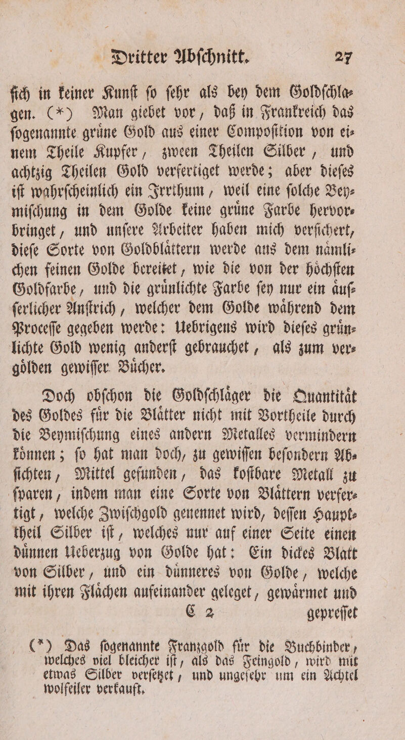 ſich in keiner Kunſt fo ſehr als bey dem Goldſchla⸗ gen. (*) Man giebet vor, daß in Frankreich das ſogenannte grüne Gold aus einer Compofition von eis nem Theile Kupfer, zween Theilen Silber, und achtzig Theilen Gold verfertiget werde; aber dieſes iſt wahrſcheinlich ein Irrthum, weil eine ſolche Bey⸗ miſchung in dem Golde keine gruͤne Farbe hervor⸗ bringet, und unſere Arbeiter haben mich verfichert, dieſe Sorte von Goldblaͤtern werde aus dem naͤmli⸗ chen feinen Golde bereitet, wie die von der hoͤchſten Goldfarbe, und die gruͤnlichte Farbe fey nur ein auf ſerlicher Anſtrich, welcher dem Golde waͤhrend dem Proceſſe gegeben werde: Uebrigens wird dieſes gruͤn⸗ lichte Gold wenig anderſt gebrauchet, als zum ver⸗ gölden gewiſſer Bücher, Doch obſchon die Goldſchlaͤger die Quantitaͤt des Goldes fuͤr die Blaͤtter nicht mit Vortheile durch die Beymiſchung eines andern Metalles vermindern koͤnnen; ſo hat man doch, zu gewiſſen beſondern Ab⸗ ſichten, Mittel gefunden, das koſtbare Metall zu ſparen, indem man eine Sorte von Blaͤttern verfer⸗ tigt, welche Zwiſchgold genennet wird, deſſen Haupt⸗ theil Silber iſt, welches nur auf einer Seite einen duͤnnen Ueberzug von Golde hat: Ein dickes Blatt von Silber, und ein duͤnneres von Golde, welche mit ihren Flaͤchen aufeinander geleget, gewaͤrmet und C 2 gepreſſet 255 Das ſogenannte Franzgold fir die Buchbinder, welches viel bleicher iſt, als das Feingold, wird mit etwas Silber verſetzet, und ungefeby um ein Achtel wolfeiler verkauft.