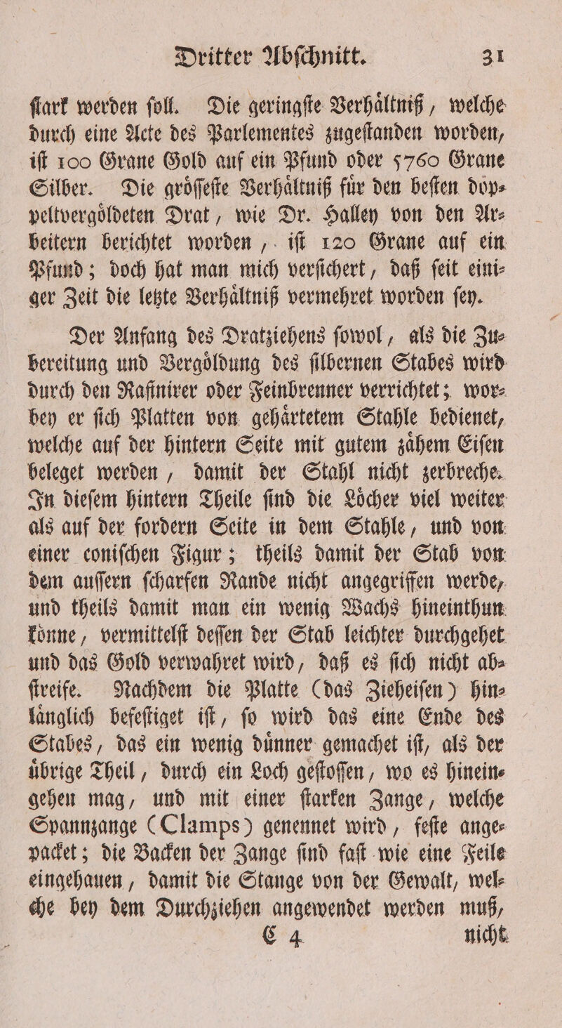 ſtark werden ſoll. Die geringſte Verhaͤltniß, welche durch eine Acte des Parlementes zugeſtanden worden, iſt 100 Grane Gold auf ein Pfund oder 5760 Grane Silber. Die groͤſſeſte Verhaͤltniß fuͤr den beſten dop⸗ peltvergoͤldeten Drat, wie Dr. Halley von den Ar⸗ beitern berichtet worden, iſt 120 Grane auf ein Pfund; doch hat man mich verſichert, daß ſeit eini⸗ ger Zeit die letzte Verhaͤltniß vermehret worden ſey. Der Anfang des Dratziehens ſowol, als die Zu⸗ bereitung und Vergoͤldung des ſilbernen Stabes wird durch den Rafiniver oder Feinbrenner verrichtet; wore bey er ſich Platten von gehaͤrtetem Stahle bedienet, welche auf der hintern Seite mit gutem zaͤhem Eiſen beleget werden, damit der Stahl nicht zerbreche. In dieſem hintern Theile ſind die Loͤcher viel weiter als auf der fordern Seite in dem Stahle, und von einer coniſchen Figur; theils damit der Stab von dem auſſern ſcharfen Rande nicht angegriffen werde, und theils damit man ein wenig Wachs hineinthun konne, vermittelſt deſſen der Stab leichter durchgehet und das Gold verwahret wird, daß es ſich nicht ab⸗ ſtreife. Nachdem die Platte (das Zieheiſen) hin⸗ laͤnglich befeſtiget iſt, fo wird das eine Ende des Stabes, das ein wenig dinner gemachet iſt, als der uͤbrige Theil, durch ein Loch geſtoſſen, wo es hinein⸗ gehen mag, und mit einer ſtarken Zange, welche Spannzange (Clamps) genennet wird, feſte ange⸗ packet; die Backen der Zange ſind faſt wie eine Feile eingehauen, damit die Stange von der Gewalt, wel⸗ che bey dem Durchziehen angewendet werden muß,