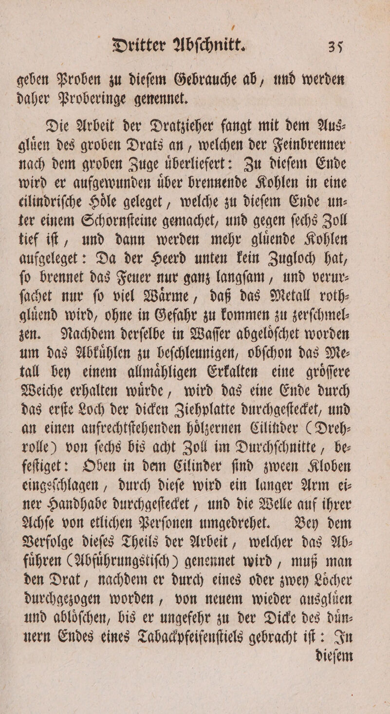 geben Proben zu dieſem Gebrauche ab, und werden daher Proberinge genennet. Die Arbeit der Dratzieher fangt mit dem Aus⸗ gluͤen des groben Drats an, welchen der Feinbrenner nach dem groben Zuge uͤberliefert: Zu dieſem Ende wird er aufgewunden uͤber brennende Kohlen in eine cilindriſche Sole geleget, welche zu dieſem Ende un⸗ ter einem Schornſteine gemachet, und gegen ſechs Zoll tief iſt, und dann werden mehr gluͤende Kohlen aufgeleget: Da der Heerd unten kein Zugloch hat, ſo brennet das Feuer nur ganz langſam, und verur⸗ ſachet nur ſo viel Waͤrme, daß das Metall roth⸗ gluͤend wird, ohne in Gefahr zu kommen zu zerſchmel⸗ zen. Nachdem derſelbe in Waſſer abgeloͤſchet worden um das Abkuͤhlen zu beſchleunigen, obſchon das Me⸗ tall bey einem allmaͤhligen Erkalten eine groͤſſere Weiche erhalten wuͤrde, wird das eine Ende durch das erſte Loch der dicken Ziehplatte durchgeſtecket, und an einen aufrechtſtehenden hoͤlzernen Cilinder (Dreh⸗ rolle) von ſechs bis acht Zoll im Durchſchnitte, be⸗ feſtiget: Oben in dem Cilinder ſind zween Kloben eingeſchlagen, durch dieſe wird ein langer Arm ei⸗ ner Handhabe durchgeſtecket, und die Welle auf ihrer Achſe von etlichen Perſonen umgedrehet. Bey dem Verfolge dieſes Theils der Arbeit, welcher das Ab⸗ führen (Abfuͤhrungstiſch) genennet wird, muß man den Drat, nachdem er durch eines oder zwey Loͤcher durchgezogen worden, von neuem wieder ausgluͤen und abloͤſchen, bis er ungefehr zu der Dicke des duͤn⸗ nern Endes eines Tabackpfeifenſtiels gebracht iff: In dieſem