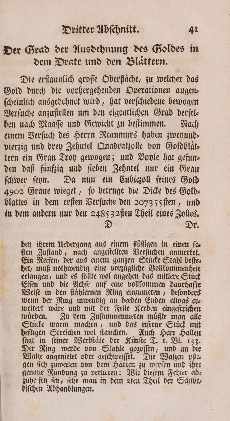 Der Grad der Ausdehnung des Goldes in dem Drate und den Blaͤttern. Die erſtaunlich groſſe Oberflaͤche, zu welcher das Gold durch die vorhergehenden Operationen augen⸗ ſcheinlich ausgedehnet wird, hat verſchiedene bewogen Verſuche anzuſtellen um den eigentlichen Grad derſel⸗ ben nach Maaſſe und Gewicht zu beſtimmen. Nach einem Verſuch des Herrn Reaumurs haben zweyund⸗ vierzig und drey Zehntel Quadratzolle von Goldblaͤt⸗ tern ein Gran Troy gewogen; und Boyle hat gefun⸗ den daß fünfzig und fieben Zehntel nur ein Gran ſchwer ſeyn. Da nun ein Cubiczoll feines Gold 4902 Grane wieget, ſo betruge die Dicke des Gold⸗ blattes in dem erſten Verſuche den 2073 5 Fſten, und in dem andern nur den 2485 32flen Theil eines Zolles. D Dy. bey ihrem Uebergang aus einem fugigen in einen fes ſten Zuſtand, nach angeſtellten Verſuchen anmerket. Ein Reifen, der aus einem ganzen Stuͤcke Stahl beſte⸗ het, muß nothwendig eine vorzuͤgliche Vollkommenheit erlangen, und es ſollte wol angehen das mitlere Stuͤck Eiſen und die Achſe auf eine vollkommen daurhafte Weiſe in den ſtaͤhlernen Ring einzunieten, beſonders wenn der Ring inwendig an beeden Enden etwas er⸗ weitert waͤre und mit der Feile Kerben eingeſtrichen wuͤrden. Zu dem Zuſammennieten muͤßte man alle Stuͤcke warm machen, und das eiſerne Stuͤck mit heftigen Streichen wol ſtauchen. Auch Herr Hallen ſagt in ſeiner Werkſtaͤte der Kuͤnſte T. 1. Bl. 153. Der Ring werde von Stahle gegoſſen, und an die Walze angenietet oder geſchweiſſet. Die Walzen pfle⸗ gen ſich zuweilen von dem Haͤrten zu werfen und ihre genaue Rundung zu verlieren: Wie dieſem Fehler ab⸗ zuhe fen fey, ſehe man in dem aten Theil der Schwe⸗ diſchen Abhandlungen.