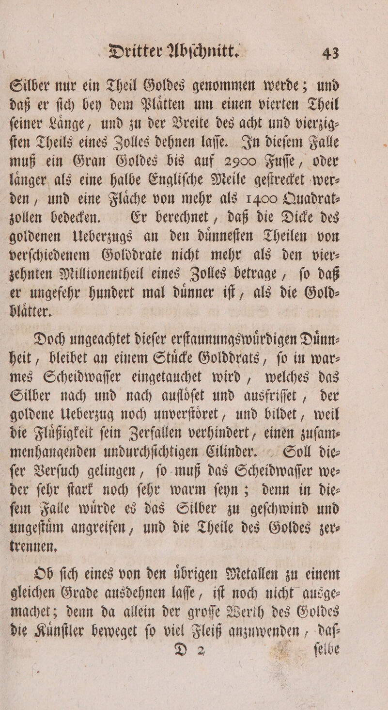 Silber nur ein Theil Goldes genommen werde; und daß er ſich bey dem Plaͤtten um einen vierten Theil ſeiner Lange, und zu der Breite des acht und vierzig⸗ ſten Theils eines Bolles dehnen laſſe. In dieſem Falle muß ein Gran Goldes bis auf 2900 Fuſſe, oder laͤnger als eine halbe Engliſche Meile geſtrecket wer⸗ den, und eine Flaͤche von mehr als 1400 Quadrat⸗ zollen bedecken. Er berechnet, daß die Dicke des goldenen Ueberzugs an den duͤnneſten Theilen von verſchiedenem Golddrate nicht mehr als den vier⸗ zehnten Millionentheil eines Zolles betrage, ſo daß er ungefehr hundert mal duͤnner iſt, als die Gold⸗ Blatter. Doch ungeachtet diefer erſtaunungswuͤrdigen Duͤnn⸗ heit, bleibet an einem Stuͤcke Golddrats, ſo in war⸗ mes Scheidwaſſer eingetauchet wird, welches das Silber nach und nach aufloͤſet und ausfriſſet, der goldene Ueberzug noch unverſtoͤret, und bildet, weil die Fluͤßigkeit ſein Zerfallen verhindert, einen zuſam⸗ menhangenden undurchſichtigen Cilinder. Soll die⸗ ſer Verſuch gelingen, ſo muß das Scheidwaſſer we⸗ der ſehr fart noch ſehr warm ſeyn; denn in Die fen Falle wurde es das Silber zu geſchwind und ungeſtuͤm angreifen, und die Theile ib Goldes zer⸗ trennen. Ob ſich eines von den uͤbrigen Metallen zu einem gleichen Grade ausdehnen laſſe, iſt noch nicht ausge⸗ machet; denn da allein der groſſe Werth des Goldes die Kuͤnſtler beweget ſo viel Fleiß e daſ⸗ m. ſelbe