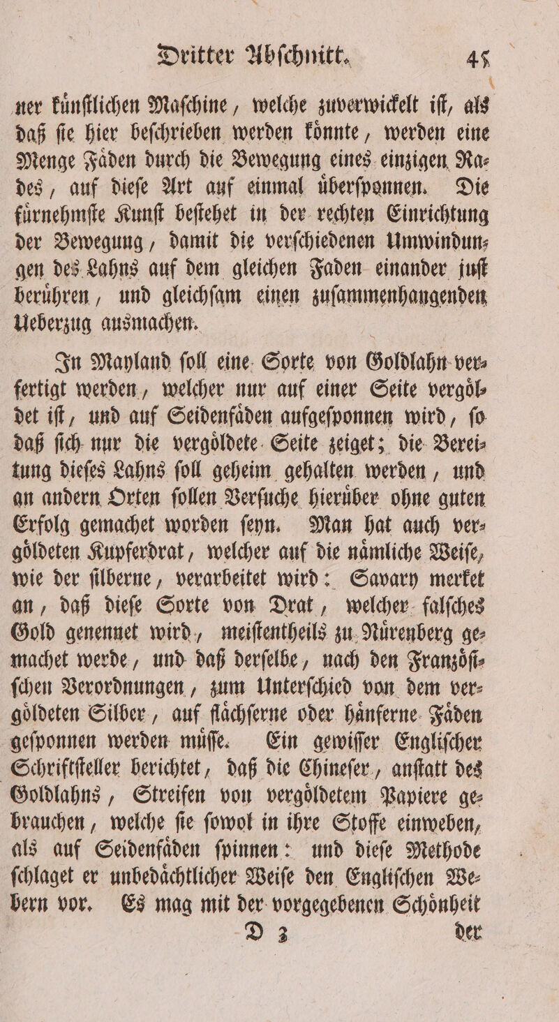 * ner kuͤnſtlichen Maſchine, welche zuverwickelt iſt, als daß ſie hier beſchrieben werden koͤnnte, werden eine Menge Faͤden durch die Bewegung eines einzigen Ra⸗ des, auf dieſe Art auf einmal uͤberſponnen. Die fuͤrnehmſte Kunſt beſtehet in der rechten Einrichtung der Bewegung, damit die verſchiedenen Umwindun⸗ gen des Lahns auf dem gleichen Faden einander juſt beruͤhren, und gleichſam einen zuſammenhangenden Ueberzug ausmachen. In Mayland foll eine: Sorte von Goldlahn ver⸗ fertigt werden, welcher nur auf einer Seite vergoͤl⸗ det iſt, und auf Seidenfaͤden aufgeſponnen wird, ſo daß ſich nur die vergoͤldete Seite zeiget; die Verei⸗ tung dieſes Lahns ſoll geheim gehalten werden, und an andern Orten ſollen Verſuche hieruͤber ohne guten Erfolg gemachet worden ſeyn. Man hat auch ver⸗ goͤldeten Kupferdrat, welcher auf die naͤmliche Weiſe, wie der ſilberne, verarbeitet wird: Savary merket an, daß dieſe Sorte von Drat, welcher falſches Gold genennet wird, meiſtentheils zu Nuͤrenberg ge machet werde, und daß derſelbe, nach den Franzoͤſi⸗ ſchen Verordnungen, zum Unterſchied von dem ver⸗ goͤldeten Silber, auf flaͤchſerne oder haͤnferne Faden geſponnen werden muͤſſe. Ein gewiſſer Engliſcher Schriftſteller berichtet, daß die Chineſer, anſtatt des Goldlahns, Streifen von vergoldetem Papiere ge brauchen, welche ſie ſowol in ihre Stoffe einweben, als auf Seidenfaͤden ſpinnen: und dieſe Methode ſchlaget er unbedaͤchtlicher Weiſe den Engliſchen We⸗ bern vor. Es mag mit der vorgegebenen Schoͤnheit D 3 der