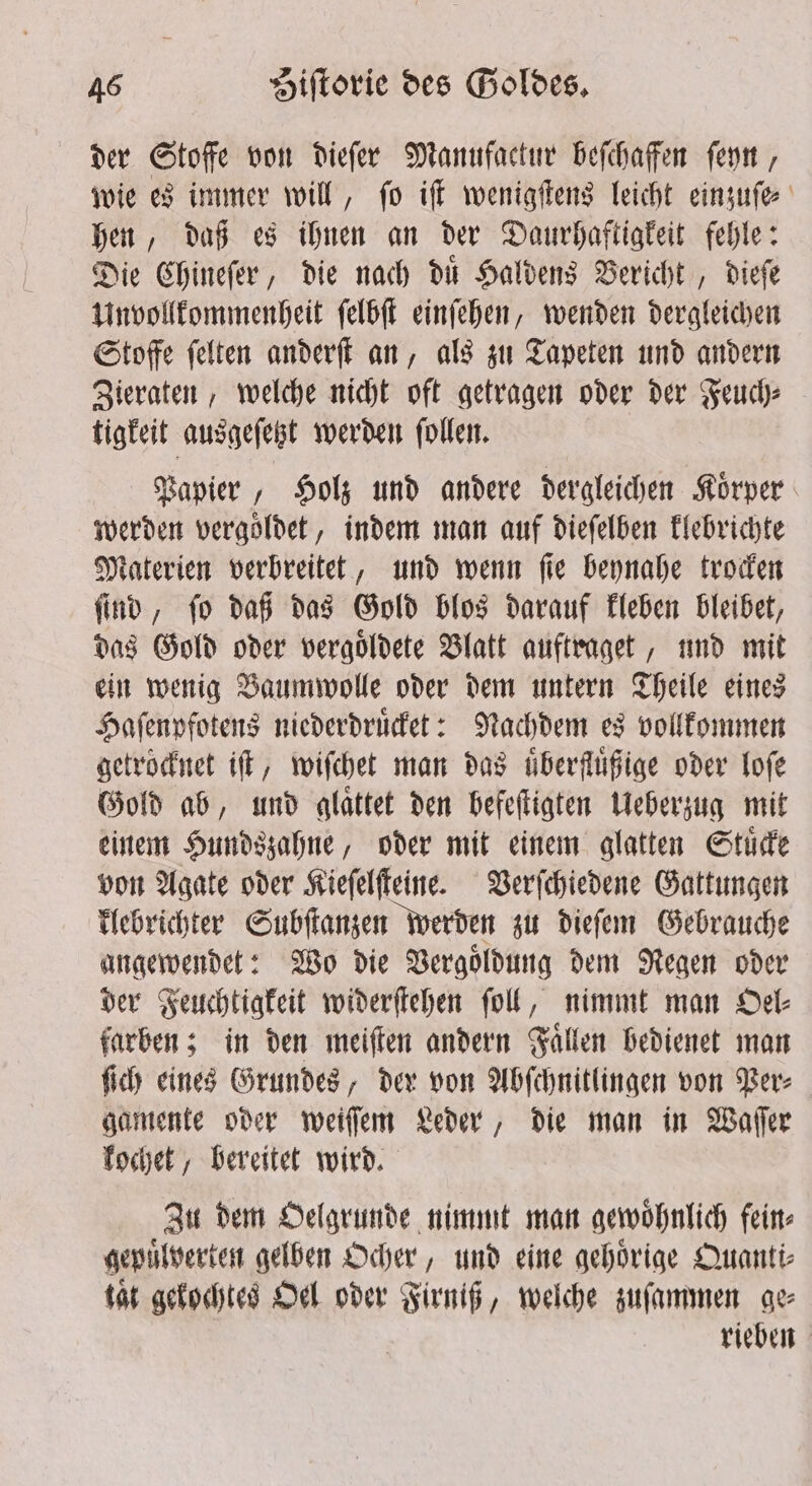 der Stoffe von dieſer Manufactur beſchaffen ſeyn, wie es immer will, ſo iſt wenigſtens leicht einzuſe⸗ hen, daß es ihnen an der Daurhaftigkeit fehle: Die Chineſer, die nach du Haldens Bericht , diefe Unvollkommenheit ſelbſt einſehen, wenden dergleichen Stoffe ſelten anderſt an, als zu Tapeten und andern Zieraten, welche nicht oft getragen oder der Feuch⸗ tigkeit ausgeſetzt werden ſollen. Papier, Holz und andere dergleichen Koͤrper werden vergoldet, indem man auf dieſelben klebrichte Materien verbreitet, und wenn ſie beynahe trocken ſind, ſo daß das Gold blos darauf kleben bleibet, das Gold oder vergoͤldete Blatt auftraget, und mit ein wenig Baumwolle oder dem untern Theile eines Haſenpfotens niederdruͤcket: Nachdem es vollkommen getrocknet it, wiſchet man das uͤberfluͤßige oder loſe Gold ab, und glaͤttet den befeſtigten Ueberzug mit einem Hundszahne, oder mit einem glatten Stuͤcke von Agate oder Kieſelſteine. Verſchiedene Gattungen klebrichter Subſtanzen werden zu dieſem Gebrauche angewendet: Wo die Vergoͤldung dem Regen oder der Feuchtigkeit widerſtehen ſoll, nimmt man Oel⸗ farben; in den meiſten andern Faͤllen bedienet man ſich eines Grundes, der von Abſchnitlingen von Per⸗ gamente oder weiſſem Leder, die man in Waſſer kochet, bereitet wird. Zu dem Oelgrunde nimmt man gewoͤhnlich fein⸗ gepuͤlverten gelben Ocher, und eine gehoͤrige Quanti— tat gekochtes Oel oder Firniß, welche zuſammen ge rieben