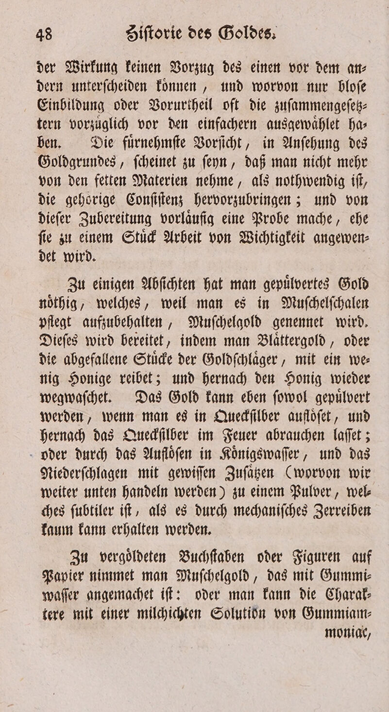 der Wirkung keinen Vorzug des einen vor dem an⸗ dern unterſcheiden koͤnnen, und worvon nur bloſe Einbildung oder Vorurtheil oft die zuſammengeſetz⸗ tern vorzuͤglich vor den einfachern ausgewaͤhlet ha⸗ ben. Die fuͤrnehmſte Vorſicht, in Anſehung des Goldgrundes, ſcheinet zu ſeyn, daß man nicht mehr von den fetten Materien nehme, als nothwendig iſt, die gehörige Conſiſtenz hervorzubringen; und von dieſer Zubereitung vorlaufig eine Probe mache, ehe ſie zu einem Stuͤck Arbeit von Wichtigkeit e det wird. Zu einigen Abſichten hat man gepuͤlvertes Gold noͤthig, welches, weil man es in Muſchelſchalen pflegt aufzubehalten, Muſchelgold genennet wird. Dieſes wird bereitet, indem man Blaͤttergold, oder die abgefallene Stuͤcke der Goldſchlaͤger, mit ein we⸗ nig Honige reibet; und hernach den Honig wieder wegwaſchet. Das Gold kann eben ſowol gepuͤlvert werden, wenn man es in Queckſilber aufloͤſet, und hernach das Queckſilber im Feuer abrauchen laſſet; oder durch das Aufloͤſen in Koͤnigswaſſer, und das Niederſchlagen mit gewiſſen Zuſaͤtzen (worvon wir weiter unten handeln werden) zu einem Pulver, wel⸗ ches ſubtiler iſt, als es durch mechaniſches Zerreiben kaum kann erhalten werden. Zu vergoͤldeten Buchſtaben oder Figuren auf Papier nimmet man Muſchelgold, das mit Gummi⸗ waſſer angemachet iff: oder man kann die Charak⸗ tere mit einer milchichten Solutiöbn von Gummiam⸗ moniac,