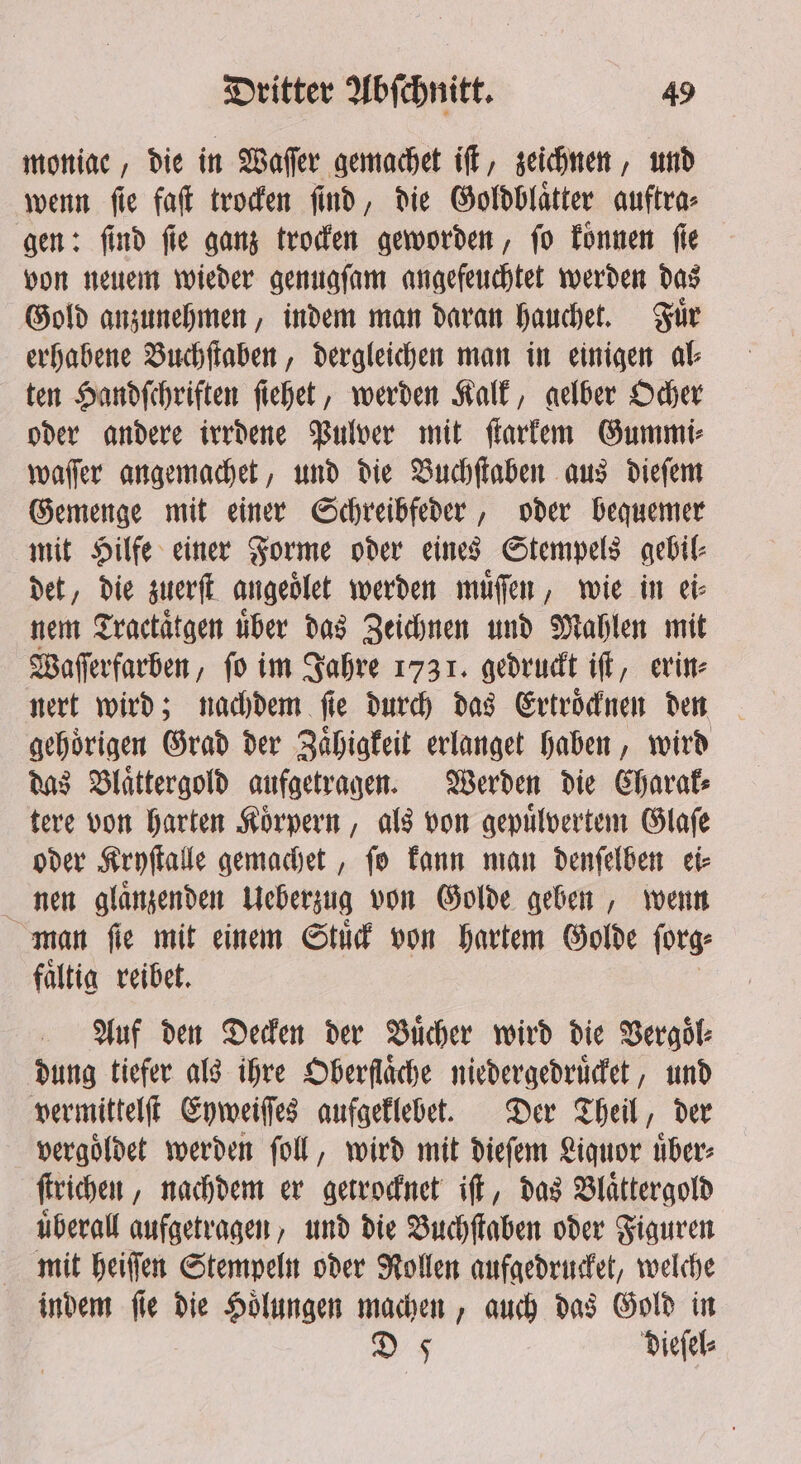 moniac, die in Wafer gemachet iſt, zeichnen, und wenn ſie faſt trocken ſind, die Goldblaͤtter auftra⸗ gen: ſind ſie ganz trocken geworden, ſo koͤnnen ſie von neuem wieder genugſam angefeuchtet werden das Gold anzunehmen, indem man daran hauchet. Fuͤr erhabene Buchſtaben, dergleichen man in einigen al⸗ ten Handſchriften ſiehet, werden Kalk, gelber Ocher oder andere irrdene Pulver mit ſtarkem Gummi⸗ waſſer angemachet, und die Buchſtaben aus dieſem Gemenge mit einer Schreibfeder, oder bequemer mit Hilfe einer Forme oder eines Stempels gebil⸗ det, die zuerſt angeoͤlet werden muͤſſen, wie in ei⸗ nem Tractaͤtgen uͤber das Zeichnen und Mahlen mit Waſſerfarben, fo im Jahre 1731. gedruckt iſt, erin⸗ nert wird; nachdem ſie durch das Ertroͤcknen den gehoͤrigen Grad der Zaͤhigkeit erlanget haben, wird das Blaͤttergold aufgetragen. Werden die Charak⸗ tere von harten Koͤrpern, als von gepuͤlvertem Glaſe oder Kryſtalle gemachet, ſo kann man denſelben ei⸗ nen glaͤnzenden Ueberzug von Golde geben, wenn man ſie mit einem Stuͤck von hartem Golde ſorg⸗ faͤltig reibet. Auf den Decken der Bucher wird die Vergoͤl⸗ dung tiefer als ihre Oberfläche niedergedruͤcket, und vermittelſt Eyweiſſes aufgeklebet. Der Theil, der vergoͤldet werden ſoll, wird mit dieſem Liquor übers ſtrichen, nachdem er getrocknet iff, das Blaͤttergold uͤberall aufgetragen, und die Buchſtaben oder Figuren mit heiſſen Stempeln oder Rollen aufgedrucket, welche indem ſie die Hoͤlungen machen, auch das Gold in 9 dieſel⸗