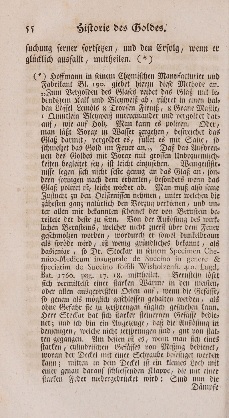 ſuchung ferner fortſetzen, und den Erfolg, wenn er gluͤcklich ausfallt, mittheilen. (*) (*) Hoffmann in ſeinem Chymiſchen Manufacturier und Fabrikant Bl. 190. giebet hierzu dieſe Methode an. „Zum Vergolden des Glaſes reibet das Glaß mit les bendigem Kalk und Bleyweiß ab, ruͤhret in einen hal⸗ ben Löffel Leinoͤls 8 Tropfen Firniß, 8 Grane Maſtix, 1 Quintlein Bleyweiß untereinander und vergoldet bare auf, wie auf Holz. Man kann es poliren. Oder, man laͤßt Borax in Waſſer zergehen, beſtreichet das Glaß darmit, vergoldet es, fuͤllet es mit Salze, ſo ſchmelzet das Gold im Feuer an., Daß das Aufbren⸗ nen des Goldes mit Borax mit groſſen Unbequemlch⸗ keiten begleitet fey, iſt leicht einzuſehen. Weingerfifirs niſſe legen ſich nicht ſeſte genug an das Glaß an, ſon⸗ dern ſpringen nach dem erharten, beſonders wenn das Glaß poliret iſt, leicht wieder ab. Man muß alſo ſeine Zuflucht zu den Oelſirniſſen nehmen, unter welchen die zaͤheſten ganz natuͤrlich den Vorzug verdienen, und uns ter allen mir bekannten ſcheinet der von Bernſtein be⸗ reitete der beſte zu ſeyn. Von der Auflofung des wirk— lichen Bernſteins, welcher nicht zuerſt uber dem Feuer geſchmolzen worden, wordurch er ſowol dunkelbraun als ſproͤde wird, iſt wenig gruͤndliches bekannt, als dasjenige, fo Dr. Stockar in ſeinem Specimen Che- mico-Medicum inaugurale de Succino in genere &amp; ſpeciatim de Succino foſſili Wisholzenfi. 4to. Lugd, Bat. 1760. pag. 17. 18. mittheilet. Bernſtein loͤſet ſich vermittelſt einer ſtarken Waͤrme in den meiſten, oder allen ausaepreften Oelen auf, wenn die Gefaͤſſe, ſo genau als moͤglich geſchloſſen gehalten werden, als ohne Gefahr ſie zu zerſprengen fuͤglich geſchehen kann. Herr Stockar hat ſich ſtarker ſteinernen Gefaͤſſe bedie— net; und ich bin ein Augezeuge, daß die Aufloͤſung in denjenigen, welche nicht zerſprungen find, gut von flats ten gegangen. Am beſten iſt es, wenn man ſich eines ſtarken, cylindriſchen Gefaͤſſes von Meßing bedienet, woran der Deckel mit einer Schraube befeſtiget werden kann; mitten in dem Deckel iſt ein kleines Loch mit einer genau darauf ſchlieſſenden Klappe, die mit einer ſtarken Feder niedergedruͤcket wird: Sind nun die Daͤmpfe