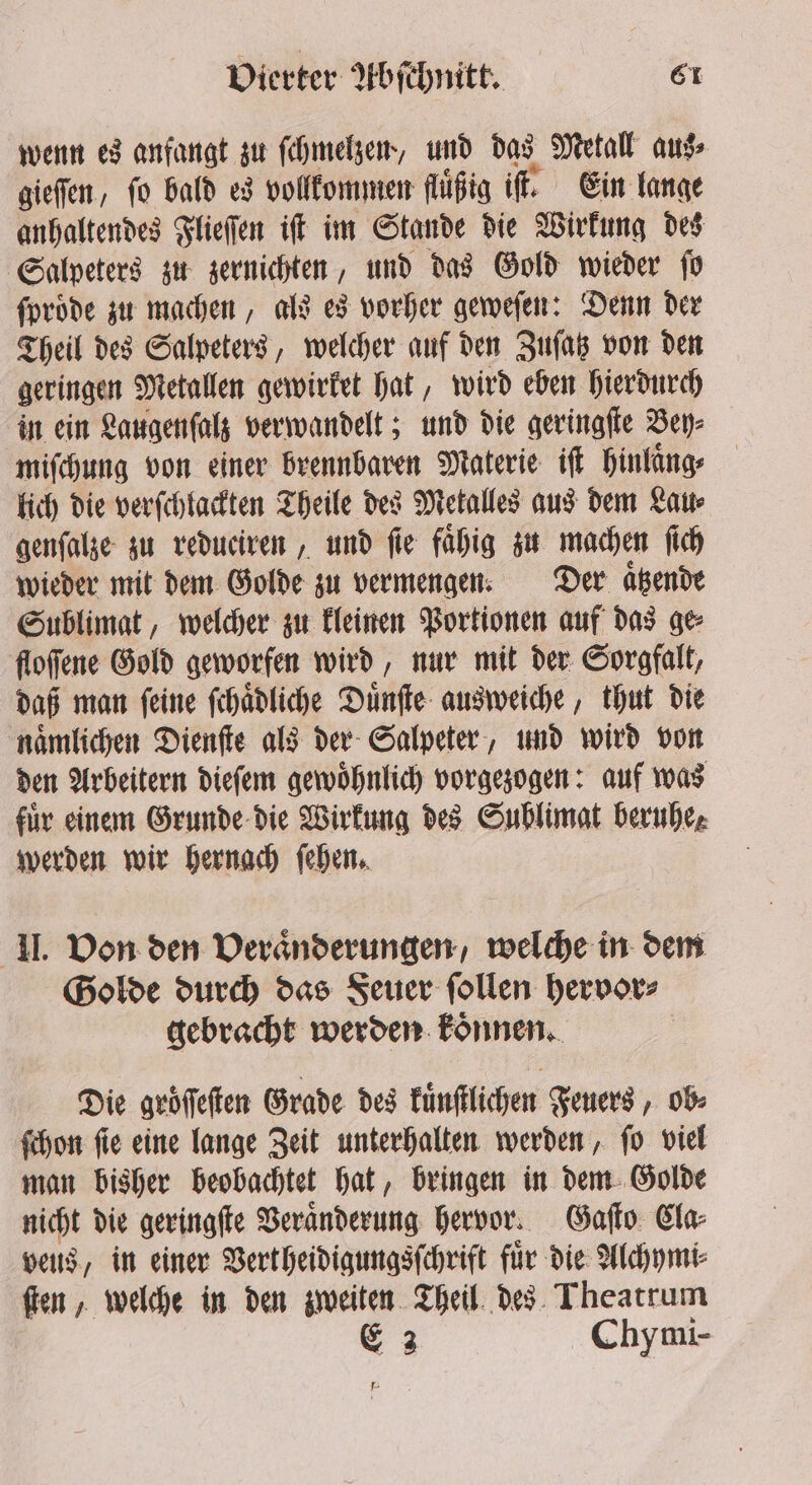 wenn es anfangt zu ſchmelzen, und das Metall aus⸗ gieſſen, fo bald es vollkommen fluͤßig iſt. Ein lange anhaltendes Flieſſen iſt im Stande die Wirkung des Salpeters zu zernichten, und das Gold wieder ſo ſproͤde zu machen, als es vorher geweſen: Denn der Theil des Salpeters, welcher auf den Zuſatz von den geringen Metallen gewirket hat, wird eben hierdurch in ein Laugenſalz verwandelt; und die geringſte Bey⸗ miſchung von einer brennbaren Materie iſt hinlaͤng⸗ lich die verſchlackten Theile des Metalles aus dem Lau⸗ genſalze zu redueiren, und fie fähig zu machen ſich wieder mit dem Golde zu vermengen. Der aͤtzende Sublimat, welcher zu kleinen Portionen auf das ge floſſene Gold geworfen wird, nur mit der Sorgfalt, daß man ſeine ſchaͤdliche Duͤnſte ausweiche, thut die naͤmlichen Dienſte als der Salpeter, und wird von den Arbeitern dieſem gewoͤhnlich vorgezogen: auf was für einem Grunde die Wirkung des Sublimat beruhe, werden wir hernach ſehen. II. Von den Veraͤnderungen, welche in dem Golde durch das Feuer ſollen hervor⸗ gebracht werden koͤnnen. Die groͤſſeſten Grade des künſtlichen Feuers, ob⸗ ſchon ſie eine lange Zeit unterhalten werden, ſo viel man bisher beobachtet hat, bringen in dem Golde nicht die geringſte Veraͤnderung hervor. Gaſto Cla⸗ vets, in einer Vertheidigungsſchrift für die Alchymi⸗ ſten, welche in den zweiten Theil des Theatrum E 3 Chymi- Pr ;