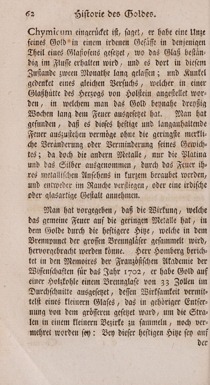 Chymicum eingeruͤcket iff, faget, er habe eine Unze feines Gold in einem irdenen Gefaͤſſe in denjenigen Theil eines Glaßofens geſetzet, wo das Glaß beſtaͤn⸗ dig im Fluſſe erhalten wird, und es dort in dieſem Zuſtande zween Monathe lang gelaſſen; und Kunkel gedenket eines gleichen Verſuchs, welcher in einer Glaßhuͤtte des Herzogs von Holſtein angeſtellet wor⸗ den, in welchem man das Gold beynahe dreyßig Wochen lang dem Feuer ausgeſetzet hat. Man hat gefunden, daß es dieſes heftige und langanhaltende Feuer auszuſtehen vermoͤge ohne die geringſte merkli⸗ che Veraͤnderung oder Verminderung ſeines Gewich⸗ tes; da doch die andern Metalle, nur die Platina und das Silber ausgenommen, durch das Feuer ih⸗ res metalliſchen Anſehens in kurzem beraubet werden, und entweder im Rauche verfliegen, oder eine irdiſche oder glasartige Geſtalt annehmen. Man hat vorgegeben, daß die Wirkung, welche das gemeine Feuer auf die geringen Metalle hat, in dem Golde durch die heftigere Hitze, welche in dem Brennpunet der groſſen Brennglaͤſer geſammelt wird, hervorgebracht werden koͤnne. Herr Homberg berich⸗ tet in den Memoires der Franzoͤſiſchen Akademie der Wiſſenſchaften für das Jahr 1702, er habe Gold auf einer Holzkohle einem Brennglaſe von 33 Zollen im Durchſchnitte ausgeſetzet, deſſen Wirkſamkeit vermit⸗ telſt eines kleinern Glaſes, das in gehoͤriger Entfer⸗ nung von dem groͤſſeren geſetzet ward, um die Stra⸗ len in einem kleinern Bezirke zu ſammeln, noch ver⸗ mehret worden ſey: Bey dieſer heftigen Hitze ſey auf der