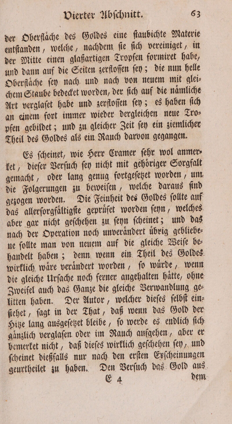 der Oberflache des Goldes eine ſtaubichte Materie entſtanden, welche, nachdem ſie ſich vereiniget, in der Mitte einen glaßartigen Tropfen formiret habe, und dann auf die Seiten zerfloſſen fey; die nun helle Oberflache (ey nach und nach von neuem mit glei⸗ chem Staube bedecket worden, der ſich auf die naͤmliche Art verglaſet habe und zerfloſſen fey; es haben ſich an einem fort immer wieder dergleichen neue Tro⸗ pfen gebildet; und zu gleicher Zeit ſey ein ziemlicher Theil des Goldes als ein Rauch darvon gegangen. Es ſcheinet, wie Herr Cramer ſehr wol anmer⸗ ket, dieſer Verſuch fey nicht mit gehoriger Sorgfalt gemacht, oder lang genug fortgeſetzet worden, um, die Folgerungen zu beweiſen, welche daraus ſind gezogen worden. Die Feinheit des Goldes ſollte auf das allerſorgfaͤltigſte geprufet worden ſeyn, welches aber gar nicht geſchehen zu ſeyn ſcheinet; und das nach der Operation noch unverändert übrig. gebliebe⸗ ne ſollte man von neuem auf die gleiche Weiſe be⸗ handelt haben; denn wenn ein Theil des Goldes € € wirklich wäre verändert worden, fo würde, wenn die gleiche Urſache noch ferner angehalten haͤtte, ohne Zweifel auch das Ganze die gleiche Verwandlung ge⸗ litten haben. Der Autor, welcher dieſes ſelbſt ein⸗ ſiehet, ſagt in der That, daß wenn das Gold der Hitze lang ausgeſetzet bleibe, fo werde es endlich ſich ganzlich verglaſen oder im Rauch aufgehen, aber er bemerket nicht, daß dieſes wirklich geſchehen fey, und ſcheinet dießfalls nur nach den erſten Erſcheinungen geurtheilet zu haben. Den Verſuch das Gold aus E 4 dem