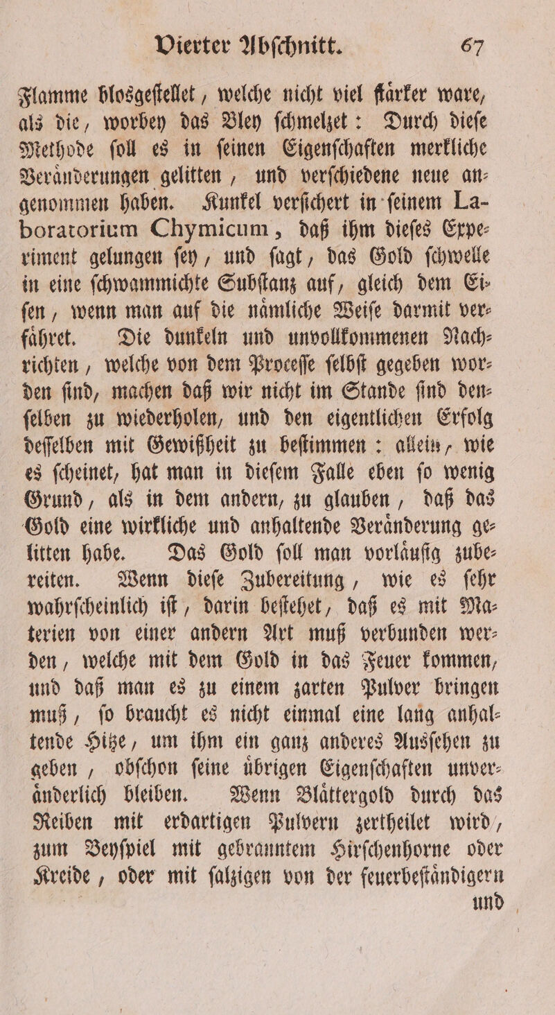 Flamme blosgeſtellet, welche nicht viel flarter ware, als die, worbey das Bley ſchmelzet: Durch dieſe Methode ſoll es in ſeinen Eigenſchaften merkliche Veraͤnderungen gelitten, und verſchiedene neue an⸗ genommen haben. Kunkel verſichert in ſeinem La- boratorium Chymicum „daß ihm dieſes Expe⸗ riment gelungen ſey, und ſagt, das Gold ſchwelle in eine ſchwammichte Subſtanz auf, gleich dem Ei⸗ ſen, wenn man auf die naͤmliche Weiſe darmit ver⸗ faͤhret. Die dunkeln und unvollkommenen Nach⸗ richten, welche von dem Proceſſe ſelbſt gegeben wor: den ſind, machen daß wir nicht im Stande ſind den⸗ ſelben zu wiederholen, und den eigentlichen Erfolg deſſelben mit Gewißheit zu beſtimmen: allein, wie es ſcheinet, hat man in dieſem Falle eben ſo wenig Grund, als in dem andern, zu glauben, daß das Gold eine wirkliche und anhaltende Veraͤnderung ge⸗ litten habe. Das Gold fol man vorlaͤuſig zube⸗ reiten. Wenn dieſe Zubereitung, wie es ſehr wahrſcheinlich iſt, darin beſtehet, daß es mit Ma⸗ terien von einer andern Art muß verbunden wer⸗ den, welche mit dem Gold in das Feuer kommen, und daß man es zu einem zarten Pulver bringen muß, ſo braucht es nicht einmal eine lang anhal⸗ tende Hitze, um ihm ein ganz anderes Ausſehen zu geben, obſchon ſeine uͤbrigen Eigenſchaften unver⸗ aͤnderlich bleiben. Wenn Blaͤttergold durch das Reiben mit erdartigen Pulvern zertheilet wird, zum Beyſpiel mit gebranntem Hirſchenhorne oder Kreide „oder mit ſalzigen von der feuerbeſtaͤndigern und