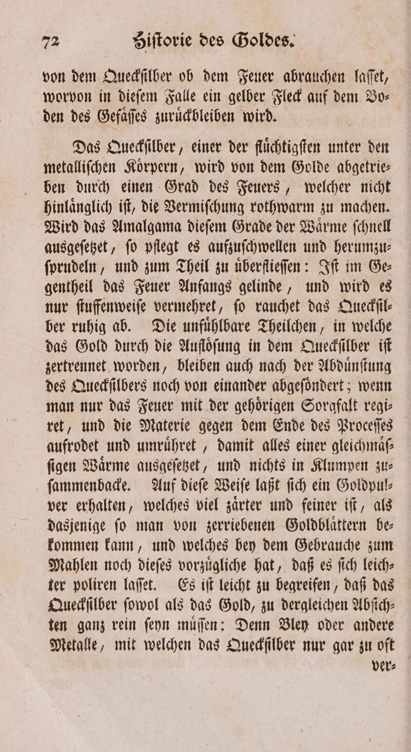 von dem Queckſilber ob dem Feuer abrauchen laſſet, worvon in dieſem Falle ein gelber Fleck auf dem Bos den des Gefaͤſſes zuruͤckbleiben wird. Das Queckſilber, einer der fluͤchtigſten unter den metalliſchen Koͤrpern, wird von dem Golde abgetrie⸗ ben durch einen Grad des Feuers, welcher nicht hinlaͤnglich iſt, die Vermiſchung rothwarm zu machen. Wird das Amalgama dieſem Grade der Waͤrme ſchnell ausgeſetzet, ſo pflegt es aufzuſchwellen und herumzu⸗ ſprudeln, und zum Theil zu uͤberflieſſen: St im Ge gentheil das Feuer Anfangs gelinde, und wird es nur ſtuffenweiſe vermehret, fo rauchet das Queckſil⸗ ber ruhig ab. Die unfuͤhlbare Theilchen, in welche das Gold durch die Aufloͤſung in dem Queckſilber iſt zertrennet worden, bleiben auch nach der Abduͤnſtung des Queckſilbers noch von einander abgeſoͤndert; wenn man nur das Feuer mit der gehoͤrigen Sorgfalt regi⸗ ret, und die Materie gegen dem Ende des Proceſſes aufrodet und umruͤhret, damit alles einer gleichmaͤſ⸗ ſigen Waͤrme ausgeſetzet, und nichts in Klumpen zu⸗ ſammenbacke. Auf dieſe Weiſe laßt ſich ein Goldpul⸗ ver erhalten, welches viel zaͤrter und feiner iſt, als dasjenige ſo man von zerriebenen Goldblaͤttern be⸗ kommen kann, und welches bey dem Gebrauche zum Mahlen noch dieſes vorzuͤgliche hat, daß es ſich leich- ter poliren laſſet. Es iſt leicht zu begreifen, daß das Queckſilber ſowol als das Gold, zu dergleichen Abſich⸗ ten ganz rein ſeyn muͤſſen: Denn Bley oder andere Metalle, mit welchen das Queckſilber nur gar zu oft ver⸗