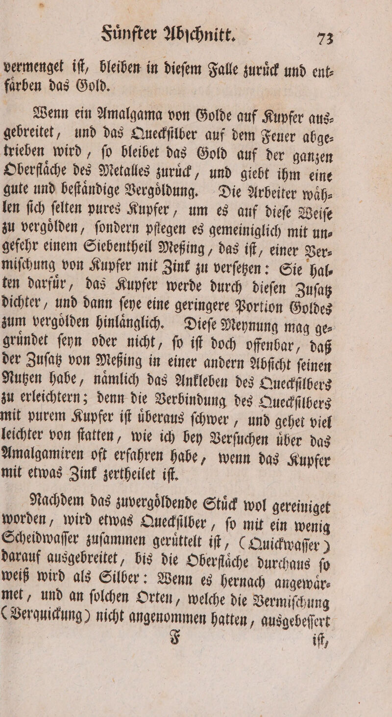 vermenget iſt, bleiben in dieſem Falle zuruͤck und ent- faͤrben das Gold. Wenn ein Amalgama von Golde auf Kupfer aus⸗ gebreitet, und das Queckſilber auf dem Feuer abge⸗ trieben wird, ſo bleibet das Gold auf der ganzen Oberfläche des Metalles zurück, und giebt ihm eine gute und beſtaͤndige Vergoldung. Die Arbeiter waͤh⸗ len ſich ſelten pures Kupfer, um es auf dieſe Weiſe zu vergolden, ſondern pflegen es gemeiniglich mit une gefehr einem Siebentheil Meßing, das iſt, einer Ver⸗ miſchung von Kupfer mit Zink zu verſetzen: Sie hal⸗ ten darfuͤr, das Kupfer werde durch dieſen Zuſatz dichter, und dann ſeye eine geringere Portion Goldes zum vergolden hinlaͤnglich. Dieſe Meynung mag ge⸗ gruͤndet ſeyn oder nicht, ſo iſt doch offenbar, daß der Zuſatz von Meßing in einer andern Abſicht ſeinen Nutzen habe, naͤmlich das Ankleben des Queckſilbers zu erleichtern; denn die Verbindung des Queckſilbers mit purem Kupfer iſt überaus ſchwer, und gehet viel leichter von flatten, wie ich bey Verſuchen über das Amalgamiren oft erfahren habe, wenn das Kupfer mit etwas Zink zertheilet iſt. Nachdem das zuvergoͤldende Stuͤck wol gereiniget worden, wird etwas Queckſilber, ſo mit ein wenig Scheidwaſſer zuſammen geruͤttelt iſt, (Quickwaſſer) darauf ausgebreitet, bis die Oberfläche durchaus ſo weiß wird als Silber: Wenn es hernach angewaͤr⸗ met, und an ſolchen Orten, welche die Vermiſchung (Verquickung) nicht angenommen hatten, ausgebeſſert F iſt,