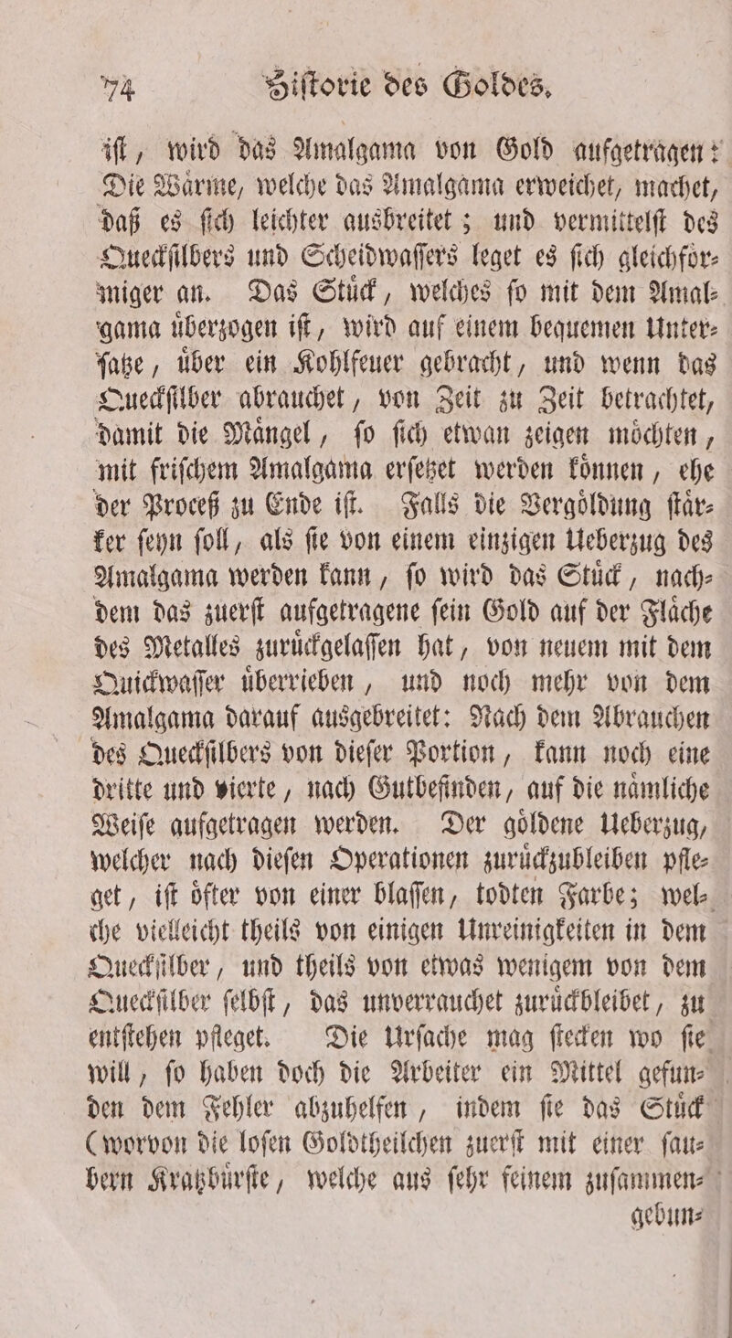 iſt, wird das Amalgama von Gold aufgetragen: Die Warme, welche das Amalgama erweichet, machet, daß es ſich leichter ausbreitet; und vermittelſt des Queckſilbers und Scheidwaſſers leget es ſich gleichfor- miger an. Das Stud, welches fo mit dem Amal⸗ gama uͤberzogen iſt, wird auf einem bequemen Unter⸗ ſatze, uͤber ein Kohlfeuer gebracht, und wenn das Queckſilber abrauchet, von Zeit zu Zeit betrachtet, damit die Maͤngel, ſo ſich etwan zeigen moͤchten, mit friſchem Amalgama erſetzet werden koͤnnen, ehe der Proceß zu Ende iſt. Falls die Vergoͤldung ſtaͤr⸗ ker ſeyn ſoll, als ſie von einem einzigen Ueberzug des Amalgama werden kann, ſo wird das Stuͤck, nach⸗ dem das zuerſt aufgetragene ſein Gold auf der Flaͤche des Metalles zuruͤckgelaſſen hat, von neuem mit dem Quickwaſſer uͤberrieben, und noch mehr von dem Amalgama darauf ausgebreitet: Nach dem Abrauchen des Queckſilbers von dieſer Portion, kann noch eine dritte und vierte, nach Gutbefinden, auf die naͤmliche Weiſe aufgetragen werden. Der goͤldene Ueberzug, welcher nach dieſen Operationen zuruͤckzubleiben pfle⸗ get, iſt öfter von einer blaſſen, todten Farbe; wel. che vielleicht theils von einigen Unreinigkeiten in dem Queckſilber, und theils von etwas wenigem von dem Queckſilber ſelbſt, das unverrauchet zuruͤckbleibet, zu entſtehen pfleget. Die Urſache mag ſtecken wo ſie will, ſo haben doch die Arbeiter ein Mittel gefun⸗ den dem Fehler abzuhelfen, indem fie das Stuͤck (worvon die loſen Goldtheilchen zuerſt mit einer ſau⸗ bern Kratzbuͤrſte, welche aus ſehr feinem zuſammen⸗ gebun⸗
