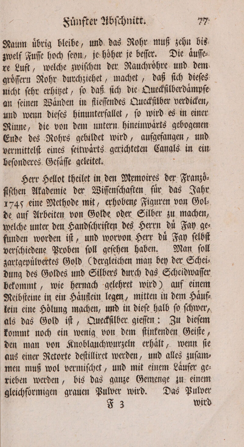 Naum übrig bleibe, und das Rohr muß zehn bis zwelf Fuſſe hoch ſeyn, je hoͤher je beſſer. Die aͤuſe⸗ re Luft, welche zwiſchen der Rauchroͤhre und dem groͤſern Rohr durchziehet, machet, daß ſich dieſes nicht ſehr erhitzet, fo. daß ſich die Queckſilberdaͤmpfe an ſeinen Waͤnden in flieſſendes Queckſilber verdicken, und wenn dieſes hinunterfallet, ſo wird es in einer Rinne, die von dem untern hineinwaͤrts gebogenen Ende des Rohrs gebildet wird, aufgefangen, und vermittelſt eines ſeitwaͤrts gerichteten Canals in ein beſonderes Gefaͤſſe geleitet. Herr Hellot theilet in den Memoires der Franzoͤ⸗ ſiſchen Akademie der Wiſſenſchaften fir das Jahr 1745 eine Methode mit, erhobene Figuren von Gol⸗ de auf Arbeiten von Golde oder Silber zu machen, welche unter den Handſchriften des Herrn duͤ Fay ge verſchiedene Proben ſoll geſehen haben. Man ſoll zartgepuͤlvertes Gold (dergleichen man bey der Schei⸗ dung des Goldes und Silbers durch das Scheidwaſſer bekommt, wie hernach gelehret wird) auf einem Reibſtein in ein Haͤuflein legen, mitten in dem Haͤuf⸗ lein eine Hoͤlung machen, und in dieſe halb ſo ſchwer, als das Gold iſt, Queckſilber gieſſen: Zu dieſem kommt noch ein wenig von dem ſtinkenden Geiſte, den man von Knoblauchwurzeln erhaͤlt, wenn ſie aus einer Retorte deſtilliret werden, und alles zuſam⸗ men muß wol vermiſchet, und mit einem Laͤufer ge⸗ rieben werden, bis das ganze Gemenge zu einem gleichfoͤrmigen grauen Pulver wird. Das Pulver * 3 wird