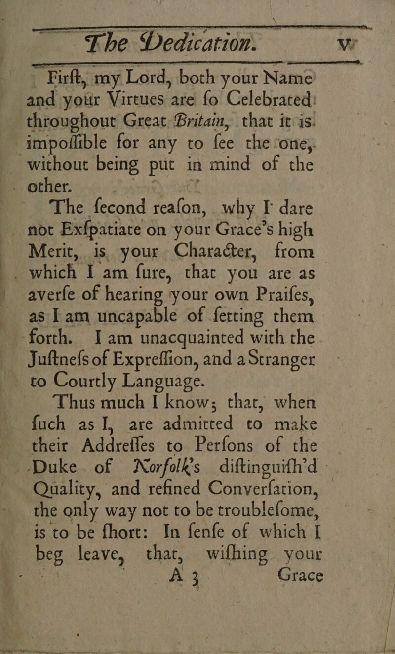 _ Firft, my Lord, both your Name and your Virtues are fo Celebrated: _ throughout Great Gritam, that it is. impodflible for any to fee the ‘one,. without being put in mind of the - other. Sytoee) Oe The fecond reafon, why I dare _ not Exfpatiate on your Grace’s high Merit, is, your Character, from averfe of hearing your own Praifes, as Tam uncapable of fetting them forth. Iam unacquainted with the Juftnefs of Expreflion, and aStranger to Courtly Language. Thus much I know; that, when — fuch as JI, are admitted to make their Addreffes to Perfons of the — Quality, and refined Converfation, - the only way not to be troublefome, is to be fhort: In fenfe of which I beg leave, that, wifhing your ae : A 3 Grace