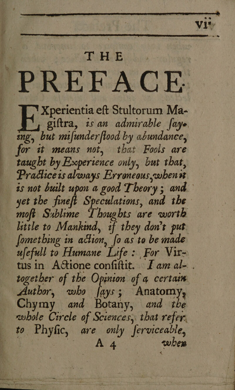 eo vit 7 oe uh JE Xperientia eft Stultorum Ma- giftra, 2 an admirable faye ing, but mifunderftood by abundance, for it means not, that Fools are taught by Experience only, but that, Practices always Erroneous whenn. moft Sublime LIhoughts are worth little to Mankind, if they don’t put fomething in action, fo as to be made ufefull to Humane Life : For Vir- together of the Opinion of 4 certaim Author, who fays; Anatomy, Chymy and Botany, and the A4 eubern