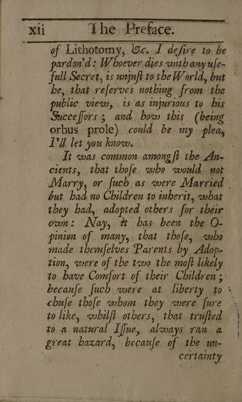 > PheEreace of Lithotomy, ic. I defire to be full Secret, 15 unguft to theW orld, but ~ be, that referves nothmg from the bite view, is as injurious to bis Succe ors 3 and how this ( being orbus prole) coud be my. plea, LY bet yous knoe 8) lun ees It was common among ft the An- cients, that ibofe who would not but had no Children to inberit, what they bad, adopted others for their oum: Nay, tt has been the O-- pinion of many, that thofe, who made themfelves Parents by Adop- tion, were of the two the moft likely to bave ol sii of their Children ei to like, «whilft others, that trufted | to a natural Iffue, always ran a | certaimty