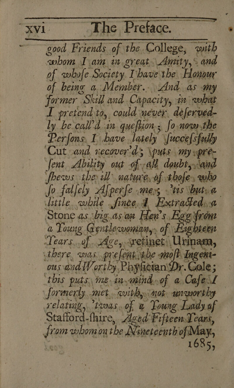 AIO SI ia So ea man beat pes wrens tea om ge es Lam in.gy eat Auiity, § 4 of cwbofe. Society. ‘a have the Honour of being a. Member... And as my former Stall and Capacity, an wet . pretend 10, could never. deferved- ly be‘call’d in. queftion; fo now the Perfons. 1 have lately fucce fully ‘Cut and Hecover. as \puts my gual ‘fent Ability out of: al doubt \a fhews. the al nature, Of thofe. who fo falfely A perfe mers ts butsa little. awhile finge.A Extraceds Stone as. big. a5 a Ten’ s Ege frone a Toung Gentlecwoniany, of Si Tears..of Agcy jretinet: Urinana, there, WAS, prefent the no Ingent- ous: andl, oriby, PayhieranD r.Gole; ‘this puts. ime in aiind.of a CafesL formerly met. wibhy. nob unworthy relating, twas, of a Young. . vdy of . Stafford-fhire, Aged Fifteen Tears, é vom whom on the Nineteenth sale 685,
