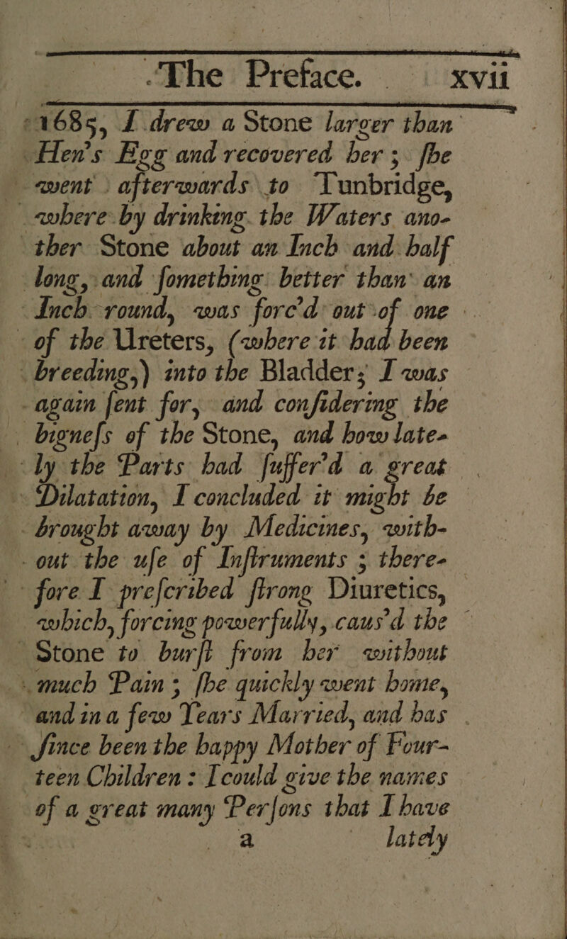 ©1685, £ drew a Stone larger than Hen’s Egg and recovered ber; fhe avent . afterwards to “Tunbridge, «where by drinking. the Waters ano- ther Stone about an Inch and. half long, and fometbing better than’ an Inch round, was fore’d out of one of the Ureters, (where it had been _. breeding,) into the Bladder; I was again fent for, and confidering the _. bignefs of the Stone, and how late- Ly the Parts bad fuffer’d a great | Dikssasién, I concluded it might be brought away by Medicines, with- out the ufe of Infiruments 5 there- fore I preferibed firong Diuretics, -avbich, forcing powerfully, caus'd the ~ Stone to burfl from ber without much Pain; fhe quickly went home, andina few Tears Married, and bas | fince been the happy Mother of Four- teen Children: Icould give the names of a great many Perfons that I have Bs shad — dately