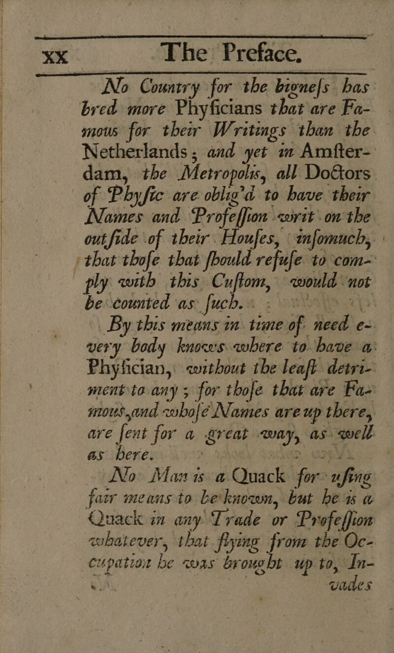 a bred more Phyficians that are Fa- mous for their Writings than the Netherlands ; and yet mm Amfter- dam, the Metropolis, all DoGors. of Phy fic are oblig’a to have their Names and Profeffion «writ on the out fide of their Houfes, imfomuch, » that thofe that fbould refufe to com- ply with this, Cuftom, would not becounted ‘as. fuch. 3: SOS By this means im tume of need e- very body knows where to. bave a: Phyfician, without the leaft detri- ment te any; for thofe that are Fa- mous,and zabolé Names areup there, are fent for a great way, as well as bere. jew Lathan ae No Mas is a Quack for ufing faw means to be knozon, but he uw a Quack in any Trade or Profeffion whatever, that flying from the Oc- cupation be was brought up to, In- eh Sear waaes
