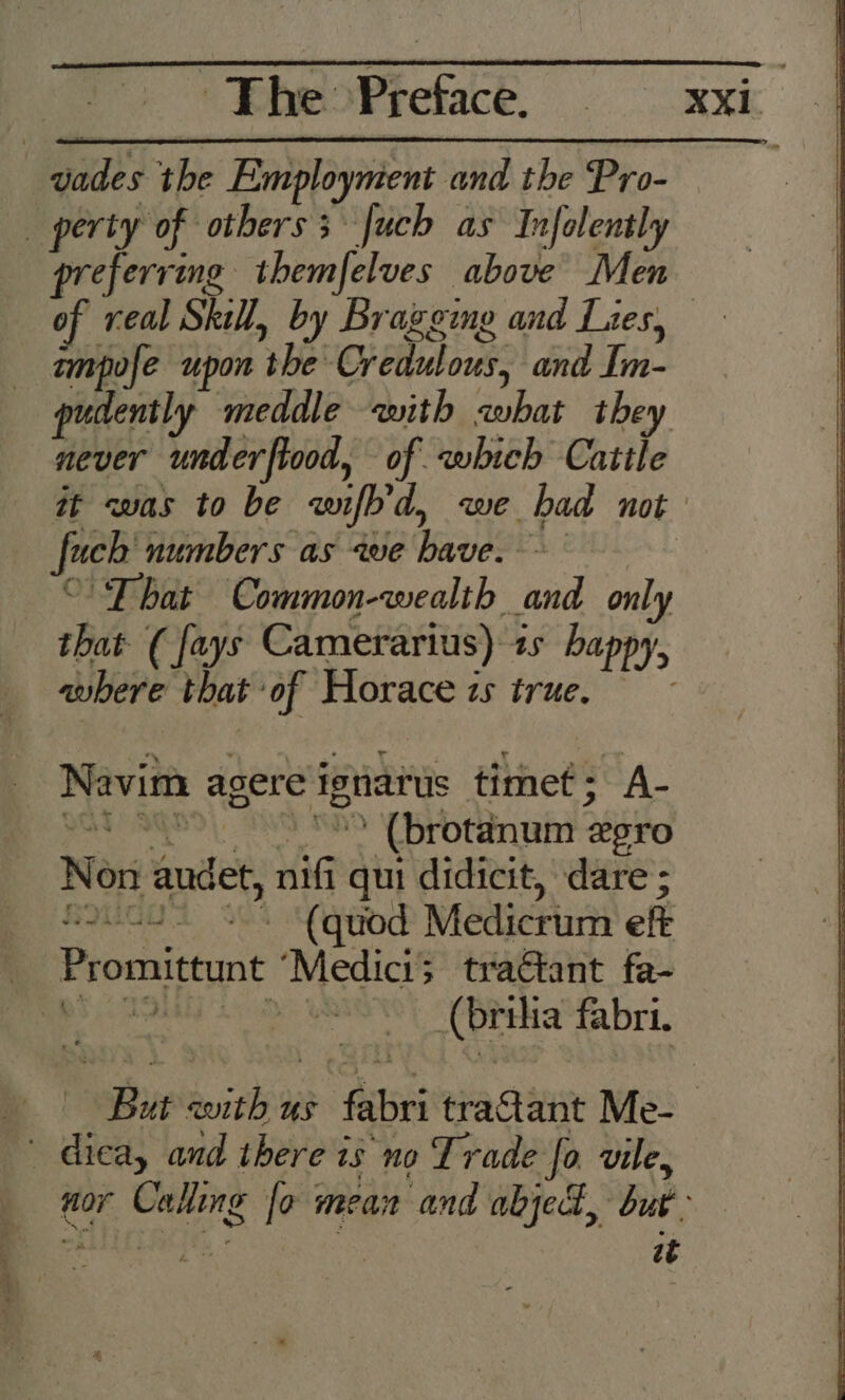 eae the Employment and the Pro- | perty of others; fuch as Infolently of veal Skill, by Bragging and Lies. pHi upon ‘she Credulous, bb Tin. pudently meddle with zwhat they never underftood, of which Catile feck numbers as awe have. ‘That Common-wealth and only that ( fays Camerarius) 1s happy, where that: ‘of Horace zs true, Navim a agere ignarus timef: A- patie ' (brotanum % LTO Non audet, ig qui didicit, dare ; mhagoty aaame Graken ain AS 8 Medicrum eft Promittunt ‘Medici; tractant fa- ee Acuity fabri. ~ dica, and there i is no Trade fo vile, SEER) it