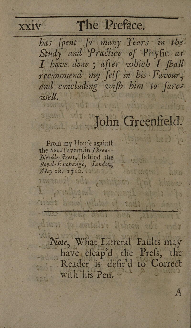 bas [pent fo many Years in the: Study and Practice of Phyfic: as’ T have. done 3 after which I foall vecommend my Self in bis: Favour; and concluding Kets bin ‘10 “ina well. ii oan PO a | | oh Greenfl From my Houfe Daicilt NGA SRM tant? Nyy the Sun-Tavern,in Thread- | . Needle- /freet behind ihe Royal- Exchange, cone. * oo: 10, : i 10. She ean pus What’ Pike i ealte stay’ geese eleap’d | the Prefs, the “Reader is defir’d | to ‘Correct with his Pen. © RN “thy