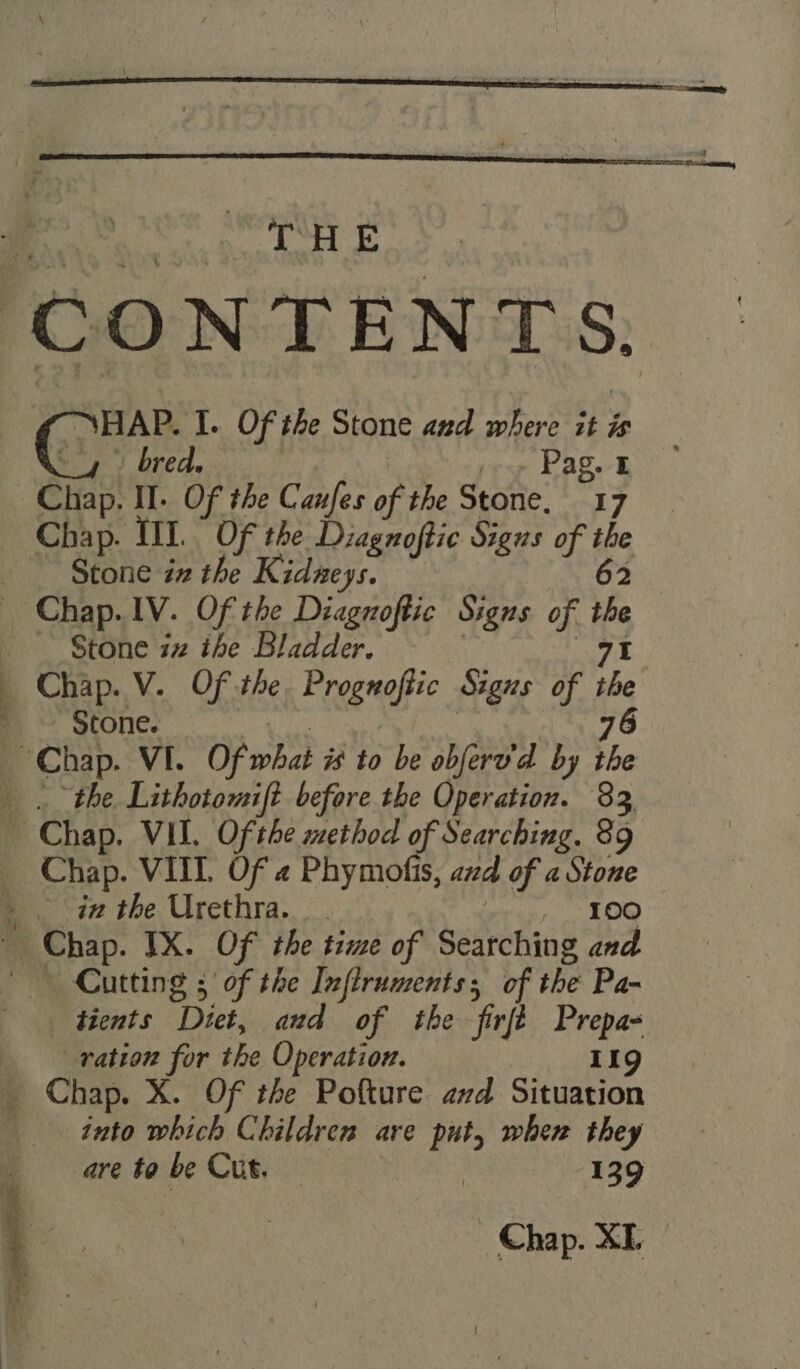 THE NHAP. I. Of the Stone and where it is oy? bred, noe pry bag ™ Chap. II. Of the Canfes of the Stone. 17 Chap. III. Of the Diagnoftic Sigus of the Stone iz the Kidneys. 62 ~~ Stone iz the Bladder. 71 he Stone. 3 er ns ee eT Ts en a shorts ng : x t= ae — ore in the Urethra. erin. LOO Cutting ; of the Inflruments; of the Pa- tients Diet, and of the firft Prepa- ration for the Operation. 119 into which Children are put, wher they are to be Cut. — Se 139 Chap. XE