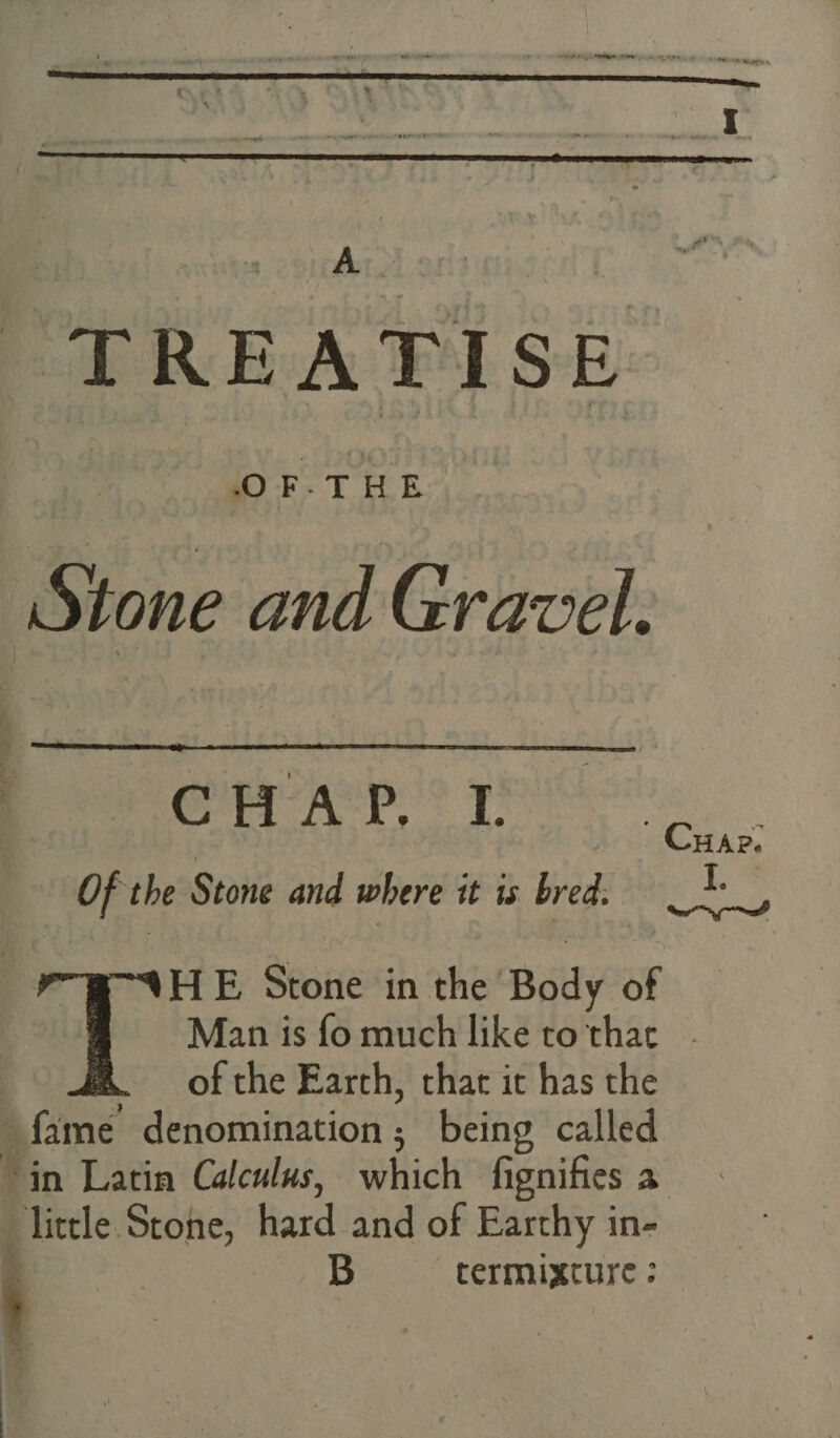 TREATISE Stone and Gravel. - Crap. ' CHAP. ® I Of the Stone and where it is. bred. I. : ir HE Stone in the Body of | Man is fo much like tothac - of the Earch, chat it has the fame denomination ; being called ‘in Latin Calculus, which fignifies a “little. wei hard and of Earthy in- ' B termixcture : --
